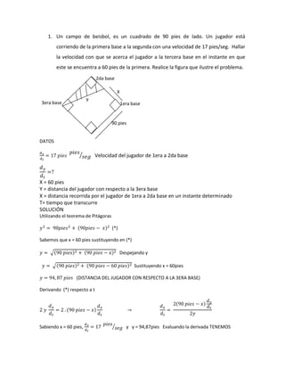 1. Un campo de beisbol, es un cuadrado de 90 pies de lado. Un jugador está corriendo de la primera base a la segunda con una velocidad de 17 pies/seg. Hallar la velocidad con que se acerca el jugador a la tercera base en el instante en que este se encuentra a 60 pies de la primera. Realice la figura que ilustre el problema. 
DATOS 
Velocidad del jugador de 1era a 2da base 
X = 60 pies 
Y = distancia del jugador con respecto a la 3era base 
X = distancia recorrida por el jugador de 1era a 2da base en un instante determinado 
T= tiempo que transcurre 
SOLUCIÓN 
Utilizando el teorema de Pitágoras 
(*) 
Sabemos que x = 60 pies sustituyendo en (*) 
Despejando y 
Sustituyendo x = 60pies 
(DISTANCIA DEL JUGADOR CON RESPECTO A LA 3ERA BASE) 
Derivando (*) respecto a t 
Sabiendo x = 60 pies, y y = 94,87pies Evaluando la derivada TENEMOS 
2da base 
1era base 
3era base 
90 pies 
X 
y  