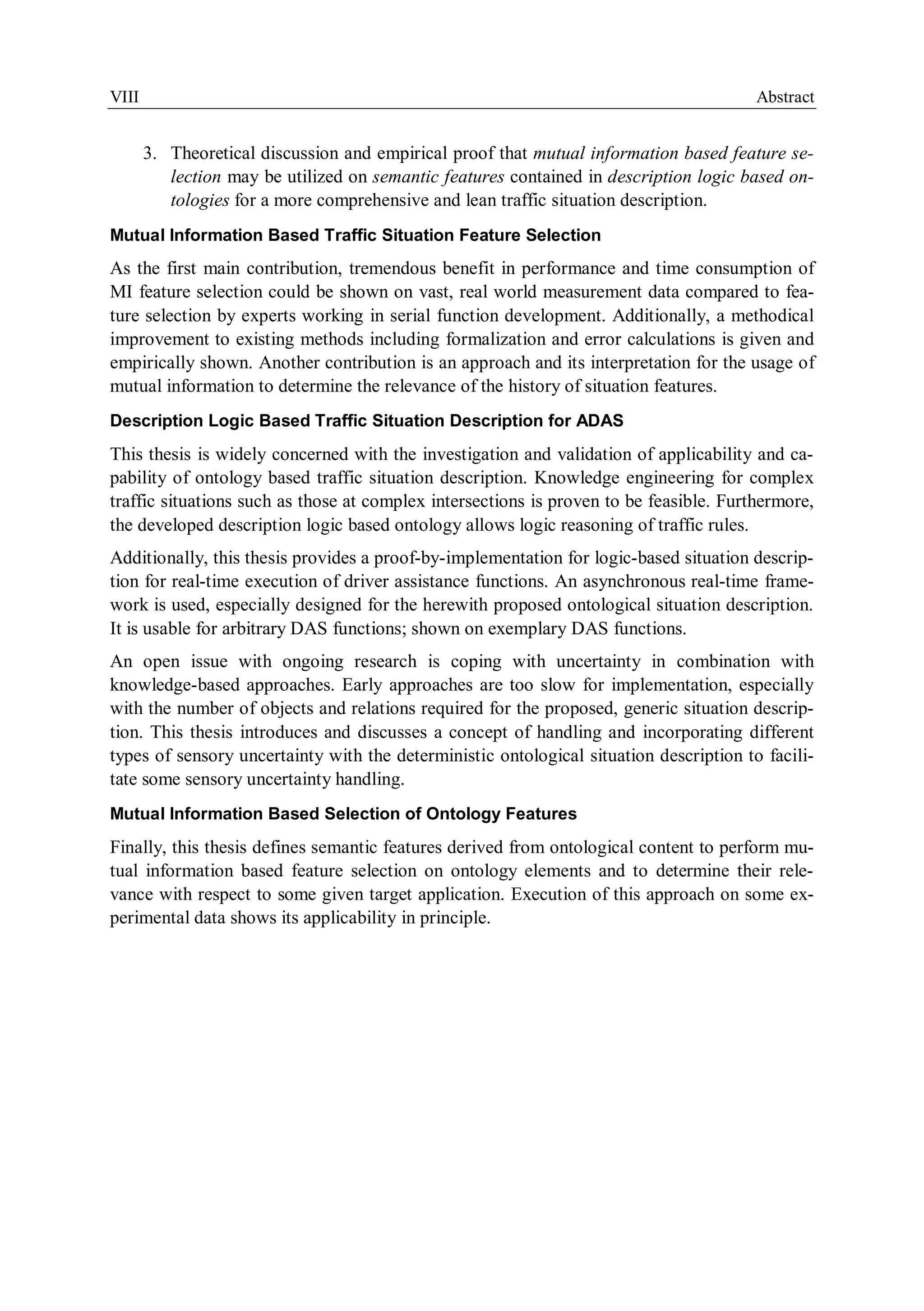 VIII Abstract
3. Theoretical discussion and empirical proof that mutual information based feature se-
lection may be utilized on semantic features contained in description logic based on-
tologies for a more comprehensive and lean traffic situation description.
Mutual Information Based Traffic Situation Feature Selection
As the first main contribution, tremendous benefit in performance and time consumption of
MI feature selection could be shown on vast, real world measurement data compared to fea-
ture selection by experts working in serial function development. Additionally, a methodical
improvement to existing methods including formalization and error calculations is given and
empirically shown. Another contribution is an approach and its interpretation for the usage of
mutual information to determine the relevance of the history of situation features.
Description Logic Based Traffic Situation Description for ADAS
This thesis is widely concerned with the investigation and validation of applicability and ca-
pability of ontology based traffic situation description. Knowledge engineering for complex
traffic situations such as those at complex intersections is proven to be feasible. Furthermore,
the developed description logic based ontology allows logic reasoning of traffic rules.
Additionally, this thesis provides a proof-by-implementation for logic-based situation descrip-
tion for real-time execution of driver assistance functions. An asynchronous real-time frame-
work is used, especially designed for the herewith proposed ontological situation description.
It is usable for arbitrary DAS functions; shown on exemplary DAS functions.
An open issue with ongoing research is coping with uncertainty in combination with
knowledge-based approaches. Early approaches are too slow for implementation, especially
with the number of objects and relations required for the proposed, generic situation descrip-
tion. This thesis introduces and discusses a concept of handling and incorporating different
types of sensory uncertainty with the deterministic ontological situation description to facili-
tate some sensory uncertainty handling.
Mutual Information Based Selection of Ontology Features
Finally, this thesis defines semantic features derived from ontological content to perform mu-
tual information based feature selection on ontology elements and to determine their rele-
vance with respect to some given target application. Execution of this approach on some ex-
perimental data shows its applicability in principle.
 