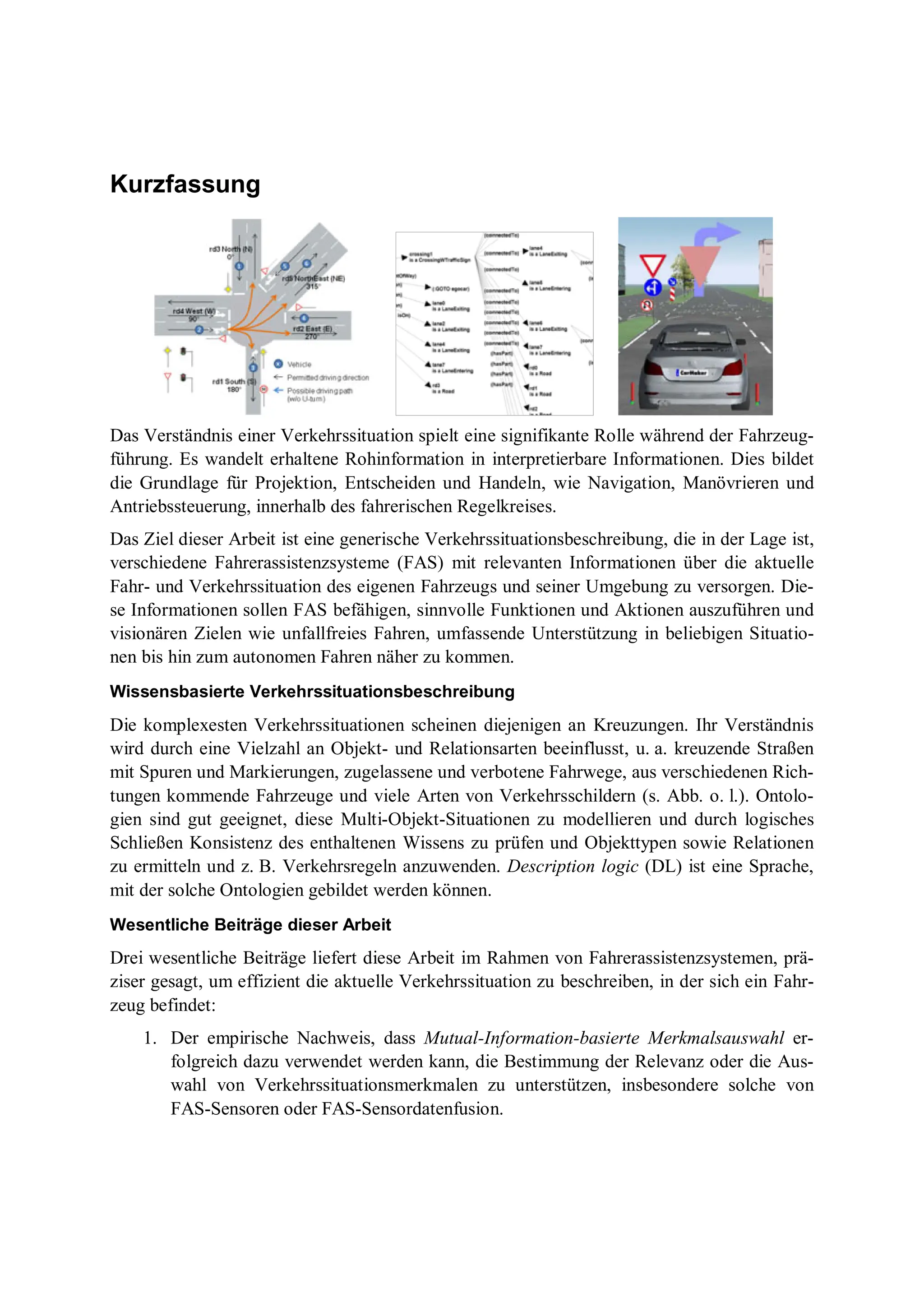 Kurzfassung
Das Verständnis einer Verkehrssituation spielt eine signifikante Rolle während der Fahrzeug-
führung. Es wandelt erhaltene Rohinformation in interpretierbare Informationen. Dies bildet
die Grundlage für Projektion, Entscheiden und Handeln, wie Navigation, Manövrieren und
Antriebssteuerung, innerhalb des fahrerischen Regelkreises.
Das Ziel dieser Arbeit ist eine generische Verkehrssituationsbeschreibung, die in der Lage ist,
verschiedene Fahrerassistenzsysteme (FAS) mit relevanten Informationen über die aktuelle
Fahr- und Verkehrssituation des eigenen Fahrzeugs und seiner Umgebung zu versorgen. Die-
se Informationen sollen FAS befähigen, sinnvolle Funktionen und Aktionen auszuführen und
visionären Zielen wie unfallfreies Fahren, umfassende Unterstützung in beliebigen Situatio-
nen bis hin zum autonomen Fahren näher zu kommen.
Wissensbasierte Verkehrssituationsbeschreibung
Die komplexesten Verkehrssituationen scheinen diejenigen an Kreuzungen. Ihr Verständnis
wird durch eine Vielzahl an Objekt- und Relationsarten beeinflusst, u. a. kreuzende Straßen
mit Spuren und Markierungen, zugelassene und verbotene Fahrwege, aus verschiedenen Rich-
tungen kommende Fahrzeuge und viele Arten von Verkehrsschildern (s. Abb. o. l.). Ontolo-
gien sind gut geeignet, diese Multi-Objekt-Situationen zu modellieren und durch logisches
Schließen Konsistenz des enthaltenen Wissens zu prüfen und Objekttypen sowie Relationen
zu ermitteln und z. B. Verkehrsregeln anzuwenden. Description logic (DL) ist eine Sprache,
mit der solche Ontologien gebildet werden können.
Wesentliche Beiträge dieser Arbeit
Drei wesentliche Beiträge liefert diese Arbeit im Rahmen von Fahrerassistenzsystemen, prä-
ziser gesagt, um effizient die aktuelle Verkehrssituation zu beschreiben, in der sich ein Fahr-
zeug befindet:
1. Der empirische Nachweis, dass Mutual-Information-basierte Merkmalsauswahl er-
folgreich dazu verwendet werden kann, die Bestimmung der Relevanz oder die Aus-
wahl von Verkehrssituationsmerkmalen zu unterstützen, insbesondere solche von
FAS-Sensoren oder FAS-Sensordatenfusion.
 