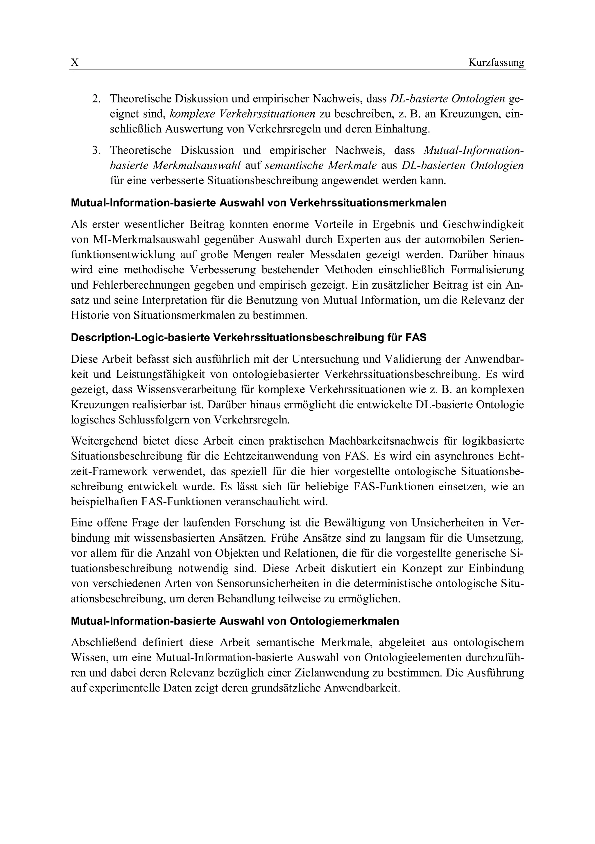 X Kurzfassung
2. Theoretische Diskussion und empirischer Nachweis, dass DL-basierte Ontologien ge-
eignet sind, komplexe Verkehrssituationen zu beschreiben, z. B. an Kreuzungen, ein-
schließlich Auswertung von Verkehrsregeln und deren Einhaltung.
3. Theoretische Diskussion und empirischer Nachweis, dass Mutual-Information-
basierte Merkmalsauswahl auf semantische Merkmale aus DL-basierten Ontologien
für eine verbesserte Situationsbeschreibung angewendet werden kann.
Mutual-Information-basierte Auswahl von Verkehrssituationsmerkmalen
Als erster wesentlicher Beitrag konnten enorme Vorteile in Ergebnis und Geschwindigkeit
von MI-Merkmalsauswahl gegenüber Auswahl durch Experten aus der automobilen Serien-
funktionsentwicklung auf große Mengen realer Messdaten gezeigt werden. Darüber hinaus
wird eine methodische Verbesserung bestehender Methoden einschließlich Formalisierung
und Fehlerberechnungen gegeben und empirisch gezeigt. Ein zusätzlicher Beitrag ist ein An-
satz und seine Interpretation für die Benutzung von Mutual Information, um die Relevanz der
Historie von Situationsmerkmalen zu bestimmen.
Description-Logic-basierte Verkehrssituationsbeschreibung für FAS
Diese Arbeit befasst sich ausführlich mit der Untersuchung und Validierung der Anwendbar-
keit und Leistungsfähigkeit von ontologiebasierter Verkehrssituationsbeschreibung. Es wird
gezeigt, dass Wissensverarbeitung für komplexe Verkehrssituationen wie z. B. an komplexen
Kreuzungen realisierbar ist. Darüber hinaus ermöglicht die entwickelte DL-basierte Ontologie
logisches Schlussfolgern von Verkehrsregeln.
Weitergehend bietet diese Arbeit einen praktischen Machbarkeitsnachweis für logikbasierte
Situationsbeschreibung für die Echtzeitanwendung von FAS. Es wird ein asynchrones Echt-
zeit-Framework verwendet, das speziell für die hier vorgestellte ontologische Situationsbe-
schreibung entwickelt wurde. Es lässt sich für beliebige FAS-Funktionen einsetzen, wie an
beispielhaften FAS-Funktionen veranschaulicht wird.
Eine offene Frage der laufenden Forschung ist die Bewältigung von Unsicherheiten in Ver-
bindung mit wissensbasierten Ansätzen. Frühe Ansätze sind zu langsam für die Umsetzung,
vor allem für die Anzahl von Objekten und Relationen, die für die vorgestellte generische Si-
tuationsbeschreibung notwendig sind. Diese Arbeit diskutiert ein Konzept zur Einbindung
von verschiedenen Arten von Sensorunsicherheiten in die deterministische ontologische Situ-
ationsbeschreibung, um deren Behandlung teilweise zu ermöglichen.
Mutual-Information-basierte Auswahl von Ontologiemerkmalen
Abschließend definiert diese Arbeit semantische Merkmale, abgeleitet aus ontologischem
Wissen, um eine Mutual-Information-basierte Auswahl von Ontologieelementen durchzufüh-
ren und dabei deren Relevanz bezüglich einer Zielanwendung zu bestimmen. Die Ausführung
auf experimentelle Daten zeigt deren grundsätzliche Anwendbarkeit.
 