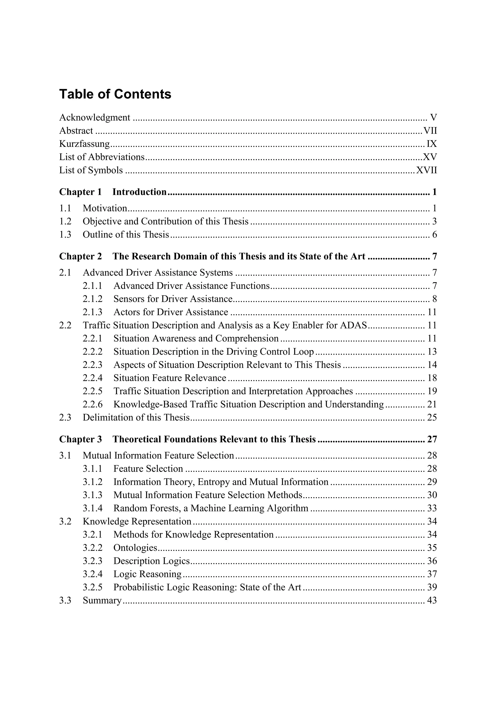 Table of Contents
Acknowledgment ...................................................................................................................... V
Abstract ...................................................................................................................................VII
Kurzfassung.............................................................................................................................. IX
List ofAbbreviations...............................................................................................................xv
List ofSymbols ....................................................................................................................XVII
Chapter 1 Introduction......................................................................................................... 1
1.1 Motivation......................................................................................................................... 1
1.2 Objective and Contribution ofthis Thesis ........................................................................ 3
1.3 Outline ofthis Thesis........................................................................................................ 6
Chapter 2 The Research DomaIn of th1s Thesis and Its State ofthe Art ......................... 7
2.1 Advanced Driver Assistance Systems .............................................................................. 7
2.1.1 Advanced Driver Assistance Functions................................................................ 7
2.1.2 Sensors for Driver Assistance............................................................................... 8
2.1.3 Actors for Driver Assistance .............................................................................. 11
2.2 Traffic Sitoation Description and Analysis as a Key Enabler for ADAS....................... 11
2.2.1 Situation Awareness and Comprehension.......................................................... 11
2.2.2 Sitoation Description in the Driving Control Loop............................................ 13
2.2.3 Aspects ofSituation Description Relevant to This Thesis ................................. 14
2.2.4 SitoationFeatoreRe1evance............................................................................... 18
2.2.5 Traffic Sitoation Description and Interpretation Approaches ............................ 19
2.2.6 Knowledge-Based Traffic Sitoation Description and Understaoding ................ 21
2.3 Delimitation ofthis Thesis.............................................................................................. 25
Chapter 3 Theoretical Foundations Relevant to this Thesis ........................................... 27
3.1 Mutoallnformation Featore Selection............................................................................ 28
3.1.1 Featore Selection ................................................................................................ 28
3.1.2 Information Theory, Entropy and Mutoallnformation...................................... 29
3.1.3 Mutoallnformation Featore Selection Methods................................................. 30
3.1.4 Random Forests, a Machine Learning Algoritlun .............................................. 33
3.2 Knowledge Represeototion............................................................................................. 34
3.2.1 Methods for Knowledge Representotion ............................................................ 34
3.2.2 Onto1ogies........................................................................................................... 35
3.2.3 Description Logics.............................................................................................. 36
3.2.4 Logic Reasoning................................................................................................. 37
3.2.5 Probabilistic Logic Reasooing: Stote ofthe Art................................................. 39
3.3 Summary......................................................................................................................... 43
 