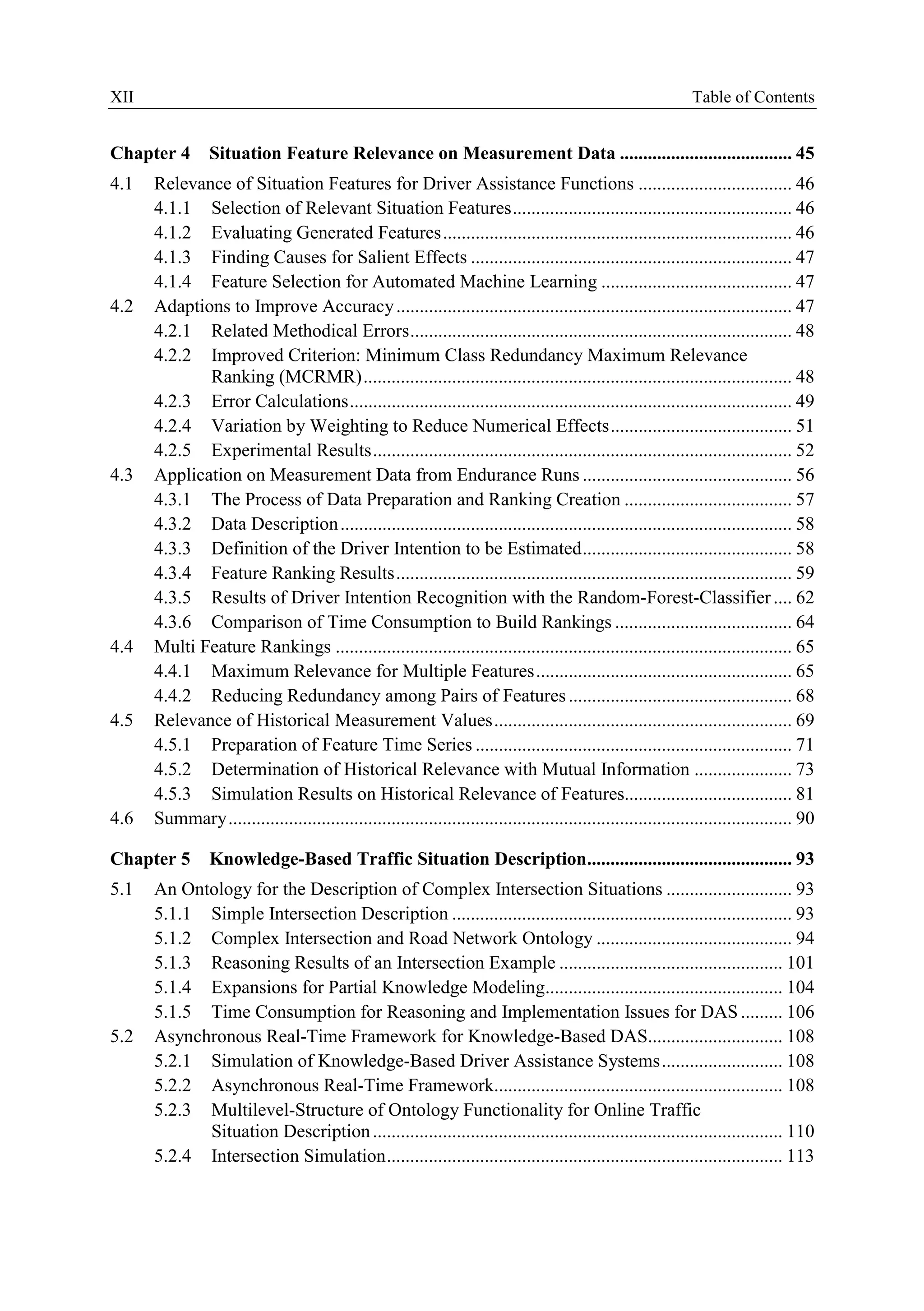 XII Table ofContents
Chapter 4 Situation Feature Relevance on Measurement Data ..................................... 4S
4.1 Relevance ofSituation Features for Driver Assistance Functions ................................. 46
4.1.1 Selection ofRelevant Situation Features............................................................ 46
4.1.2 Evaluating Generated Features........................................................................... 46
4.1.3 Finding Causes for Salient Effects ..................................................................... 47
4.1.4 Feature Selection for Automated Machine Learning ......................................... 47
4.2 Adaptions to Improve Accuracy..................................................................................... 47
4.2.1 Related Methodical Errors.................................................................................. 48
4.2.2 Improved Criterion: Minimum Class Redundancy Maximum Relevance
Ranking (MCRMR)............................................................................................ 48
4.2.3 Error Calculationa............................................................................................... 49
4.2.4 Variation by Weighting to Reduce Numerical Effects....................................... 51
4.2.5 Experimental Results .......................................................................................... 52
4.3 Application on Measurement Data from Endurance Runs ............................................. 56
4.3.1 The Process ofData Preparation and Ranking Creation .................................... 57
4.3.2 Data Description................................................................................................. 58
4.3.3 Definition ofthe Driver Intention to be Estimated............................................. 58
4.3.4 Feature Ranking Results ..................................................................................... 59
4.3.5 Results ofDriver Intention Recogoition with the Random-Forest-Classifier.... 62
4.3.6 Comparison ofTime Consumption to Build Rankings ...................................... 64
4.4 Multi Feature Rankings .................................................................................................. 65
4.4.1 Maximum Relevance for Multiple Features....................................................... 65
4.4.2 Reducing Redundancy among Pairs ofFeatures ................................................ 68
4.5 Relevance ofllistorical Measurement Values................................................................ 69
4.5.1 Preparation ofFeature Time Series .................................................................... 71
4.5.2 Determination ofHistorical Relevance with Mutoa1lnformation ..................... 73
4.5.3 Simulation Results on Historical Relevance ofFeatures.................................... 81
4.6 Summary......................................................................................................................... 90
Chapter 5 Knowledge-Based Traffic Situation Description............................................ 93
5.1 An Ontology for the Description ofComplex Intersection Situations ........................... 93
5.1.1 Simple Intersection Description ......................................................................... 93
5.1.2 Complex Intersection aod Road Network Ontology .......................................... 94
5.1.3 Reasooing Results of an Intersection Example ................................................ 101
5.1.4 Expansions for Partial Knowledge Modeling................................................... 104
5.1.5 Time Consumption for Reasoning and Implementation Issues for DAS ......... 106
5.2 Asynchronous Real-Time Framework for Knowledgo-Based DAS............................. 108
5.2.1 Simulation ofKnowledge-Based Driver Assistance Systems.......................... 108
5.2.2 Asynchronous Real-Time Framework.............................................................. 108
5.2.3 Multilevel-S1ructure ofOntology Functionality for Ontine Traffic
Situation Description........................................................................................ 110
5.2.4 Intersection Simu1ation..................................................................................... 113
 