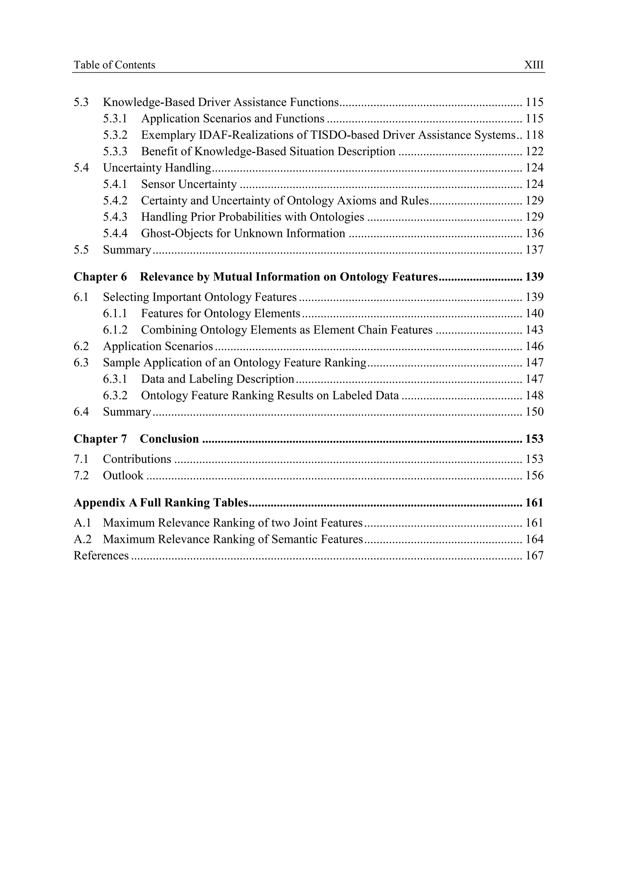 Table ofContents XIII
5.3 Knowledge-Based Driver Assistance Functions........................................................... 115
5.3.1 Application Scenarios and Functions ............................................................... 115
5.3.2 Exemplary IDAF-Realizations ofTISDO-based Driver Assistance Systems.. 118
5.3.3 Benefit ofKnowledge-Based Situation Descriptioo ........................................ 122
5.4 Unoertainty Handling.................................................................................................... 124
5.4.1 Seosor Unoertainty ........................................................................................... 124
5.4.2 Certainty and Uncertainty of Ontology Axioms and Rules.............................. 129
5.4.3 Handling Prior Probabilities with Ontologies .................................................. 129
5.4.4 Ghost-Objects for Unknown Infonnation ........................................................ 136
5.5 Summary....................................................................................................................... 137
Chapter 6 Relevance by Mutual Information on Ontology Features........................... 139
6.1 Seleedng important Ontology Featores ........................................................................ 139
6.1.1 Features for Ontology Elemeots ....................................................................... 140
6.1.2 Combining Ontology Elements as Element Chain Features ............................ 143
6.2 Application Scenarios ................................................................................................... 146
6.3 Sample Application of an Ontology Feature Ranking.................................................. 147
6.3.1 Data and LabelingDescriptioo......................................................................... 147
6.3.2 Ontology Feature Ranking Results on Labeled Data ....................................... 148
6.4 Summary....................................................................................................................... ISO
Chapter 7 Conclusion ....................................................................................................... 153
7.1 Contributiooa ................................................................................................................ 153
7.2 Ontlook ......................................................................................................................... 156
Appendix A Full Ranking T.bles........................................................................................ 161
A.l Maximum. Relevance Ranking oftwo Joint Features................................................... 161
A.2 Maximum Relevance Ranking ofSemantic Features................................................... 164
References .............................................................................................................................. 167
 