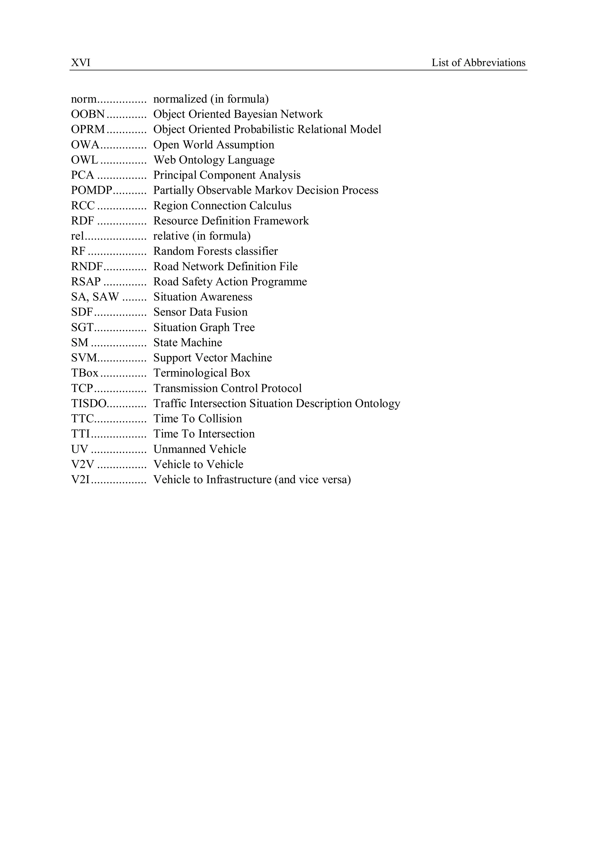 XVI List of Abbreviations
norm................ normalized (in formula)
OOBN............. Object Oriented Bayesian Network
OPRM............. Object Oriented Probabilistic Relational Model
OWA............... Open World Assumption
OWL ............... Web Ontology Language
PCA ................ Principal Component Analysis
POMDP........... Partially Observable Markov Decision Process
RCC ................ Region Connection Calculus
RDF ................ Resource Definition Framework
rel.................... relative (in formula)
RF ................... Random Forests classifier
RNDF.............. Road Network Definition File
RSAP .............. Road Safety Action Programme
SA, SAW ........ Situation Awareness
SDF................. Sensor Data Fusion
SGT................. Situation Graph Tree
SM .................. State Machine
SVM................ Support Vector Machine
TBox............... Terminological Box
TCP................. Transmission Control Protocol
TISDO............. Traffic Intersection Situation Description Ontology
TTC................. Time To Collision
TTI.................. Time To Intersection
UV .................. Unmanned Vehicle
V2V ................ Vehicle to Vehicle
V2I.................. Vehicle to Infrastructure (and vice versa)
 