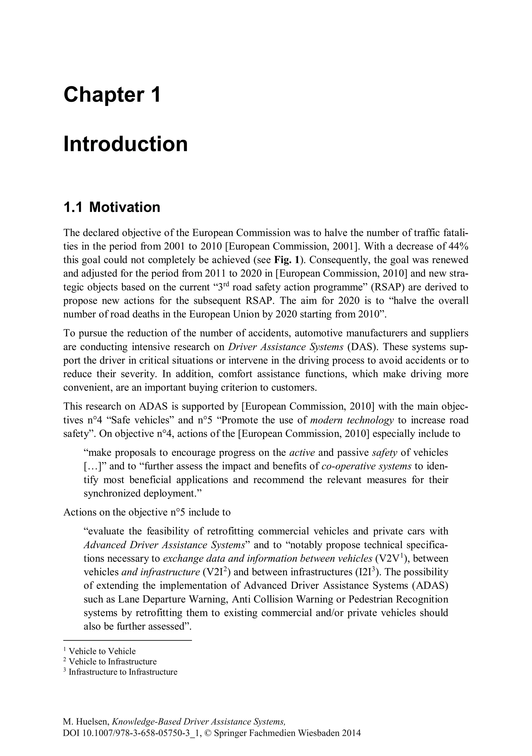 Chapter 1
Introduction
1.1 Motivation
The declared objective of the European Commission was to halve the number of traffic fatali-
ties in the period from 2001 to 2010 [European Commission, 2001]. With a decrease of 44%
this goal could not completely be achieved (see Fig. 1). Consequently, the goal was renewed
and adjusted for the period from 2011 to 2020 in [European Commission, 2010] and new stra-
tegic objects based on the current “3rd
road safety action programme” (RSAP) are derived to
propose new actions for the subsequent RSAP. The aim for 2020 is to “halve the overall
number of road deaths in the European Union by 2020 starting from 2010”.
To pursue the reduction of the number of accidents, automotive manufacturers and suppliers
are conducting intensive research on Driver Assistance Systems (DAS). These systems sup-
port the driver in critical situations or intervene in the driving process to avoid accidents or to
reduce their severity. In addition, comfort assistance functions, which make driving more
convenient, are an important buying criterion to customers.
This research on ADAS is supported by [European Commission, 2010] with the main objec-
tives n°4 “Safe vehicles” and n°5 “Promote the use of modern technology to increase road
safety”. On objective n°4, actions of the [European Commission, 2010] especially include to
“make proposals to encourage progress on the active and passive safety of vehicles
[…]” and to “further assess the impact and benefits of co-operative systems to iden-
tify most beneficial applications and recommend the relevant measures for their
synchronized deployment.”
Actions on the objective n°5 include to
“evaluate the feasibility of retrofitting commercial vehicles and private cars with
Advanced Driver Assistance Systems” and to “notably propose technical specifica-
tions necessary to exchange data and information between vehicles (V2V1
), between
vehicles and infrastructure (V2I2
) and between infrastructures (I2I3
). The possibility
of extending the implementation of Advanced Driver Assistance Systems (ADAS)
such as Lane Departure Warning, Anti Collision Warning or Pedestrian Recognition
systems by retrofitting them to existing commercial and/or private vehicles should
also be further assessed”.
1
Vehicle to Vehicle
2
Vehicle to Infrastructure
3
Infrastructure to Infrastructure
M. Huelsen, Knowledge-Based Driver Assistance Systems,
DOI 10.1007/978-3-658-05750-3_1, © Springer Fachmedien Wiesbaden 2014
 