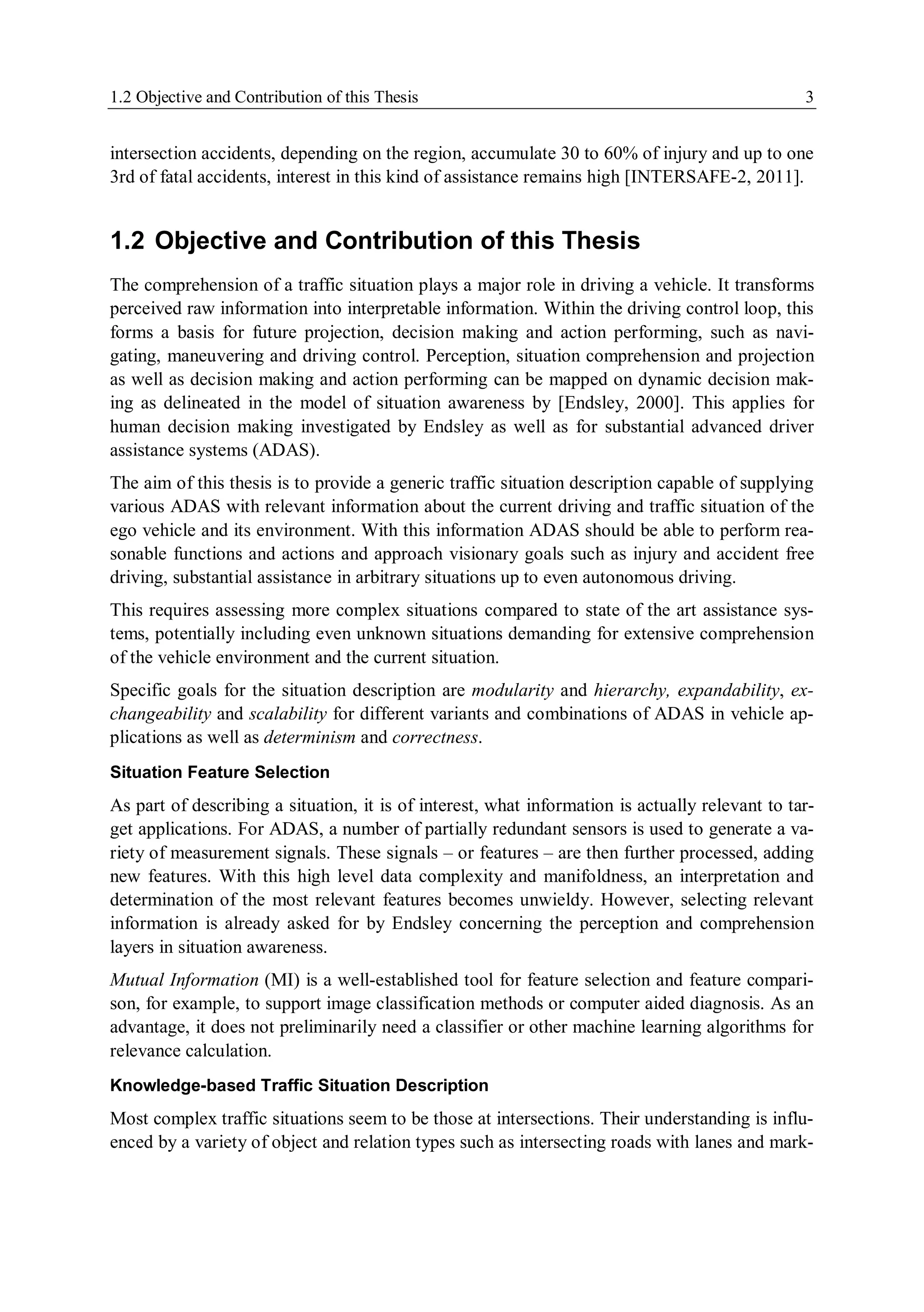 1.2 Objective and Contribution of this Thesis 3
intersection accidents, depending on the region, accumulate 30 to 60% of injury and up to one
3rd of fatal accidents, interest in this kind of assistance remains high [INTERSAFE-2, 2011].
1.2 Objective and Contribution of this Thesis
The comprehension of a traffic situation plays a major role in driving a vehicle. It transforms
perceived raw information into interpretable information. Within the driving control loop, this
forms a basis for future projection, decision making and action performing, such as navi-
gating, maneuvering and driving control. Perception, situation comprehension and projection
as well as decision making and action performing can be mapped on dynamic decision mak-
ing as delineated in the model of situation awareness by [Endsley, 2000]. This applies for
human decision making investigated by Endsley as well as for substantial advanced driver
assistance systems (ADAS).
The aim of this thesis is to provide a generic traffic situation description capable of supplying
various ADAS with relevant information about the current driving and traffic situation of the
ego vehicle and its environment. With this information ADAS should be able to perform rea-
sonable functions and actions and approach visionary goals such as injury and accident free
driving, substantial assistance in arbitrary situations up to even autonomous driving.
This requires assessing more complex situations compared to state of the art assistance sys-
tems, potentially including even unknown situations demanding for extensive comprehension
of the vehicle environment and the current situation.
Specific goals for the situation description are modularity and hierarchy, expandability, ex-
changeability and scalability for different variants and combinations of ADAS in vehicle ap-
plications as well as determinism and correctness.
Situation Feature Selection
As part of describing a situation, it is of interest, what information is actually relevant to tar-
get applications. For ADAS, a number of partially redundant sensors is used to generate a va-
riety of measurement signals. These signals – or features – are then further processed, adding
new features. With this high level data complexity and manifoldness, an interpretation and
determination of the most relevant features becomes unwieldy. However, selecting relevant
information is already asked for by Endsley concerning the perception and comprehension
layers in situation awareness.
Mutual Information (MI) is a well-established tool for feature selection and feature compari-
son, for example, to support image classification methods or computer aided diagnosis. As an
advantage, it does not preliminarily need a classifier or other machine learning algorithms for
relevance calculation.
Knowledge-based Traffic Situation Description
Most complex traffic situations seem to be those at intersections. Their understanding is influ-
enced by a variety of object and relation types such as intersecting roads with lanes and mark-
 