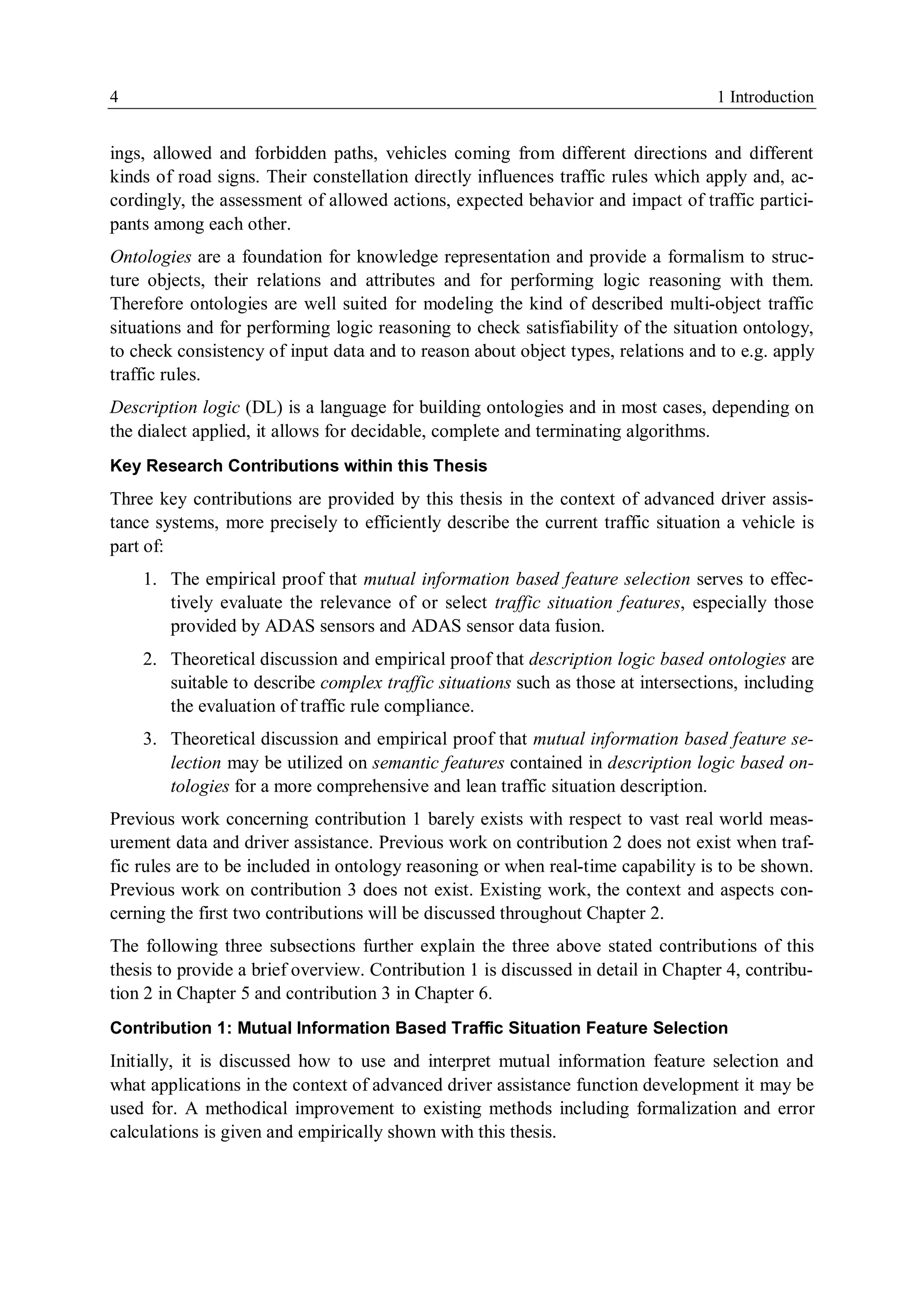 4 1 Introduction
ings, allowed and forbidden paths, vehicles coming from different directions and different
kinds of road signs. Their constellation directly influences traffic rules which apply and, ac-
cordingly, the assessment of allowed actions, expected behavior and impact of traffic partici-
pants among each other.
Ontologies are a foundation for knowledge representation and provide a formalism to struc-
ture objects, their relations and attributes and for performing logic reasoning with them.
Therefore ontologies are well suited for modeling the kind of described multi-object traffic
situations and for performing logic reasoning to check satisfiability of the situation ontology,
to check consistency of input data and to reason about object types, relations and to e.g. apply
traffic rules.
Description logic (DL) is a language for building ontologies and in most cases, depending on
the dialect applied, it allows for decidable, complete and terminating algorithms.
Key Research Contributions within this Thesis
Three key contributions are provided by this thesis in the context of advanced driver assis-
tance systems, more precisely to efficiently describe the current traffic situation a vehicle is
part of:
1. The empirical proof that mutual information based feature selection serves to effec-
tively evaluate the relevance of or select traffic situation features, especially those
provided by ADAS sensors and ADAS sensor data fusion.
2. Theoretical discussion and empirical proof that description logic based ontologies are
suitable to describe complex traffic situations such as those at intersections, including
the evaluation of traffic rule compliance.
3. Theoretical discussion and empirical proof that mutual information based feature se-
lection may be utilized on semantic features contained in description logic based on-
tologies for a more comprehensive and lean traffic situation description.
Previous work concerning contribution 1 barely exists with respect to vast real world meas-
urement data and driver assistance. Previous work on contribution 2 does not exist when traf-
fic rules are to be included in ontology reasoning or when real-time capability is to be shown.
Previous work on contribution 3 does not exist. Existing work, the context and aspects con-
cerning the first two contributions will be discussed throughout Chapter 2.
The following three subsections further explain the three above stated contributions of this
thesis to provide a brief overview. Contribution 1 is discussed in detail in Chapter 4, contribu-
tion 2 in Chapter 5 and contribution 3 in Chapter 6.
Contribution 1: Mutual Information Based Traffic Situation Feature Selection
Initially, it is discussed how to use and interpret mutual information feature selection and
what applications in the context of advanced driver assistance function development it may be
used for. A methodical improvement to existing methods including formalization and error
calculations is given and empirically shown with this thesis.
 