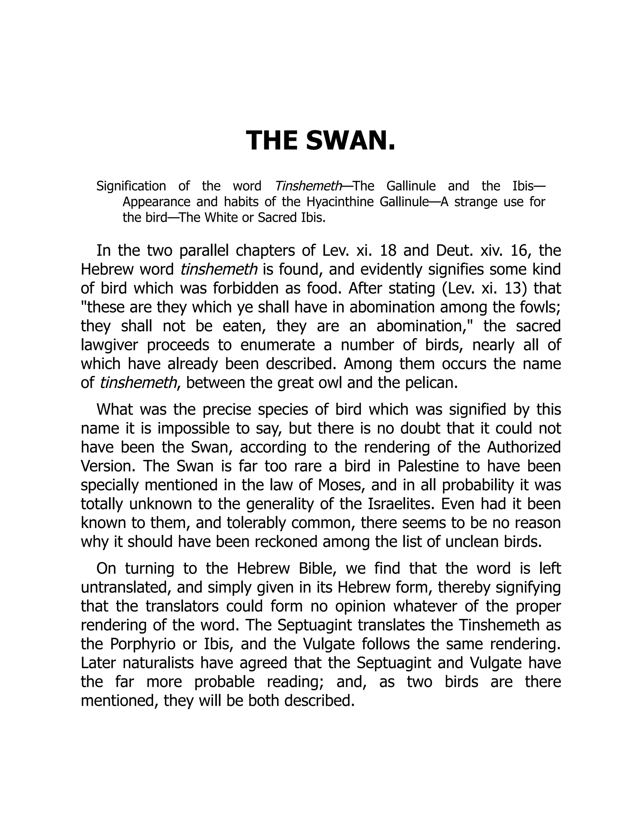 THE SWAN.
Signification of the word Tinshemeth—The Gallinule and the Ibis—
Appearance and habits of the Hyacinthine Gallinule—A strange use for
the bird—The White or Sacred Ibis.
In the two parallel chapters of Lev. xi. 18 and Deut. xiv. 16, the
Hebrew word tinshemeth is found, and evidently signifies some kind
of bird which was forbidden as food. After stating (Lev. xi. 13) that
these are they which ye shall have in abomination among the fowls;
they shall not be eaten, they are an abomination, the sacred
lawgiver proceeds to enumerate a number of birds, nearly all of
which have already been described. Among them occurs the name
of tinshemeth, between the great owl and the pelican.
What was the precise species of bird which was signified by this
name it is impossible to say, but there is no doubt that it could not
have been the Swan, according to the rendering of the Authorized
Version. The Swan is far too rare a bird in Palestine to have been
specially mentioned in the law of Moses, and in all probability it was
totally unknown to the generality of the Israelites. Even had it been
known to them, and tolerably common, there seems to be no reason
why it should have been reckoned among the list of unclean birds.
On turning to the Hebrew Bible, we find that the word is left
untranslated, and simply given in its Hebrew form, thereby signifying
that the translators could form no opinion whatever of the proper
rendering of the word. The Septuagint translates the Tinshemeth as
the Porphyrio or Ibis, and the Vulgate follows the same rendering.
Later naturalists have agreed that the Septuagint and Vulgate have
the far more probable reading; and, as two birds are there
mentioned, they will be both described.
 