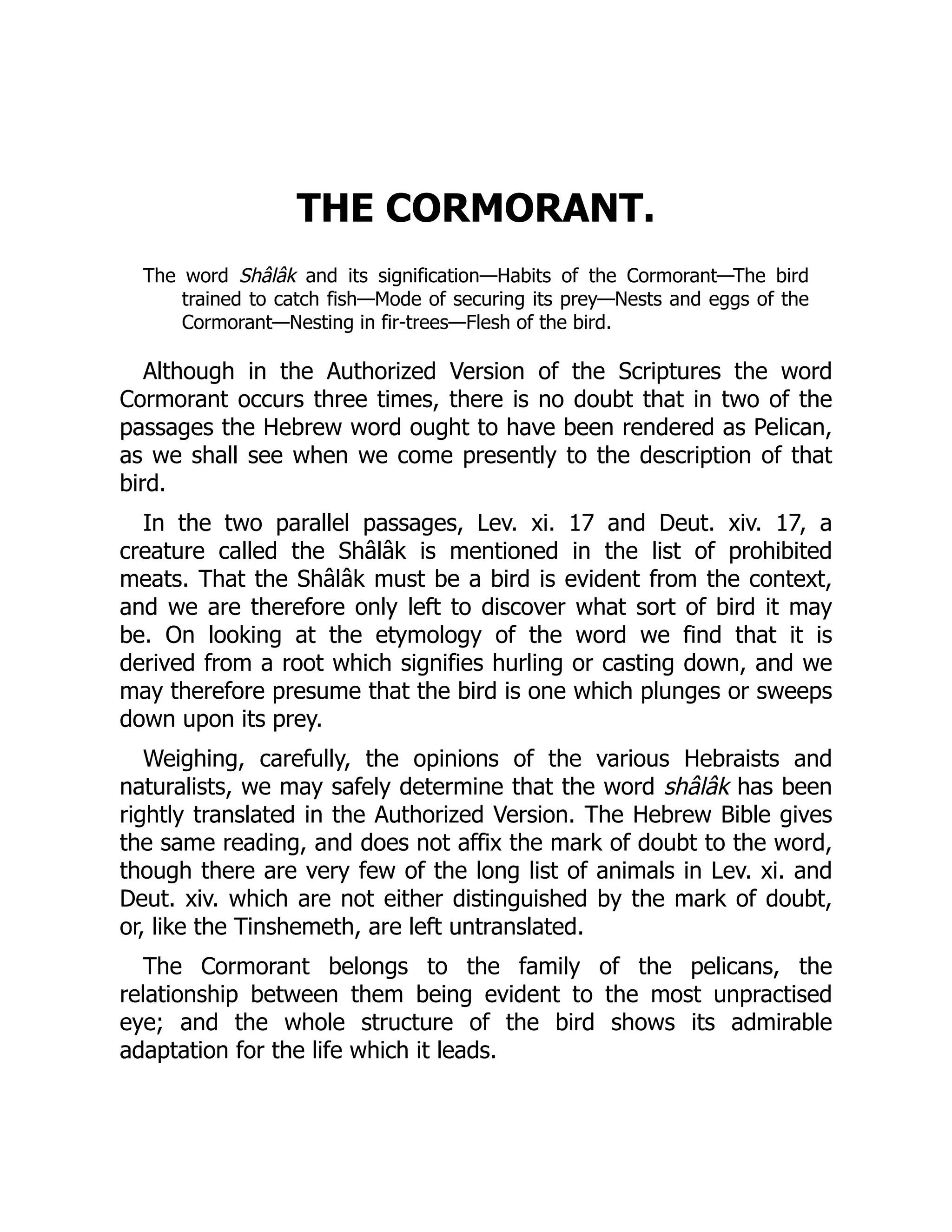 THE CORMORANT.
The word Shâlâk and its signification—Habits of the Cormorant—The bird
trained to catch fish—Mode of securing its prey—Nests and eggs of the
Cormorant—Nesting in fir-trees—Flesh of the bird.
Although in the Authorized Version of the Scriptures the word
Cormorant occurs three times, there is no doubt that in two of the
passages the Hebrew word ought to have been rendered as Pelican,
as we shall see when we come presently to the description of that
bird.
In the two parallel passages, Lev. xi. 17 and Deut. xiv. 17, a
creature called the Shâlâk is mentioned in the list of prohibited
meats. That the Shâlâk must be a bird is evident from the context,
and we are therefore only left to discover what sort of bird it may
be. On looking at the etymology of the word we find that it is
derived from a root which signifies hurling or casting down, and we
may therefore presume that the bird is one which plunges or sweeps
down upon its prey.
Weighing, carefully, the opinions of the various Hebraists and
naturalists, we may safely determine that the word shâlâk has been
rightly translated in the Authorized Version. The Hebrew Bible gives
the same reading, and does not affix the mark of doubt to the word,
though there are very few of the long list of animals in Lev. xi. and
Deut. xiv. which are not either distinguished by the mark of doubt,
or, like the Tinshemeth, are left untranslated.
The Cormorant belongs to the family of the pelicans, the
relationship between them being evident to the most unpractised
eye; and the whole structure of the bird shows its admirable
adaptation for the life which it leads.
 