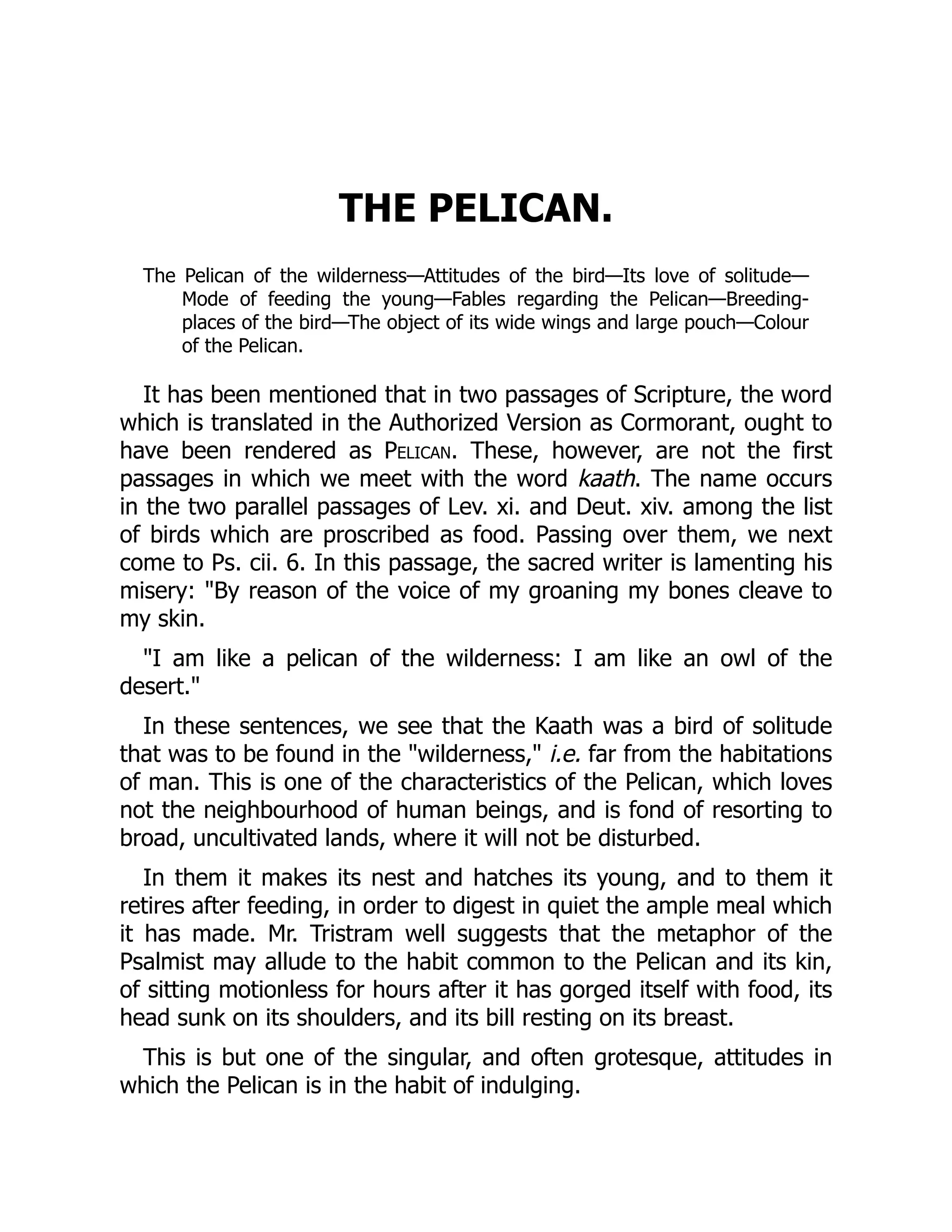 THE PELICAN.
The Pelican of the wilderness—Attitudes of the bird—Its love of solitude—
Mode of feeding the young—Fables regarding the Pelican—Breeding-
places of the bird—The object of its wide wings and large pouch—Colour
of the Pelican.
It has been mentioned that in two passages of Scripture, the word
which is translated in the Authorized Version as Cormorant, ought to
have been rendered as Pelican. These, however, are not the first
passages in which we meet with the word kaath. The name occurs
in the two parallel passages of Lev. xi. and Deut. xiv. among the list
of birds which are proscribed as food. Passing over them, we next
come to Ps. cii. 6. In this passage, the sacred writer is lamenting his
misery: By reason of the voice of my groaning my bones cleave to
my skin.
I am like a pelican of the wilderness: I am like an owl of the
desert.
In these sentences, we see that the Kaath was a bird of solitude
that was to be found in the wilderness, i.e. far from the habitations
of man. This is one of the characteristics of the Pelican, which loves
not the neighbourhood of human beings, and is fond of resorting to
broad, uncultivated lands, where it will not be disturbed.
In them it makes its nest and hatches its young, and to them it
retires after feeding, in order to digest in quiet the ample meal which
it has made. Mr. Tristram well suggests that the metaphor of the
Psalmist may allude to the habit common to the Pelican and its kin,
of sitting motionless for hours after it has gorged itself with food, its
head sunk on its shoulders, and its bill resting on its breast.
This is but one of the singular, and often grotesque, attitudes in
which the Pelican is in the habit of indulging.
 