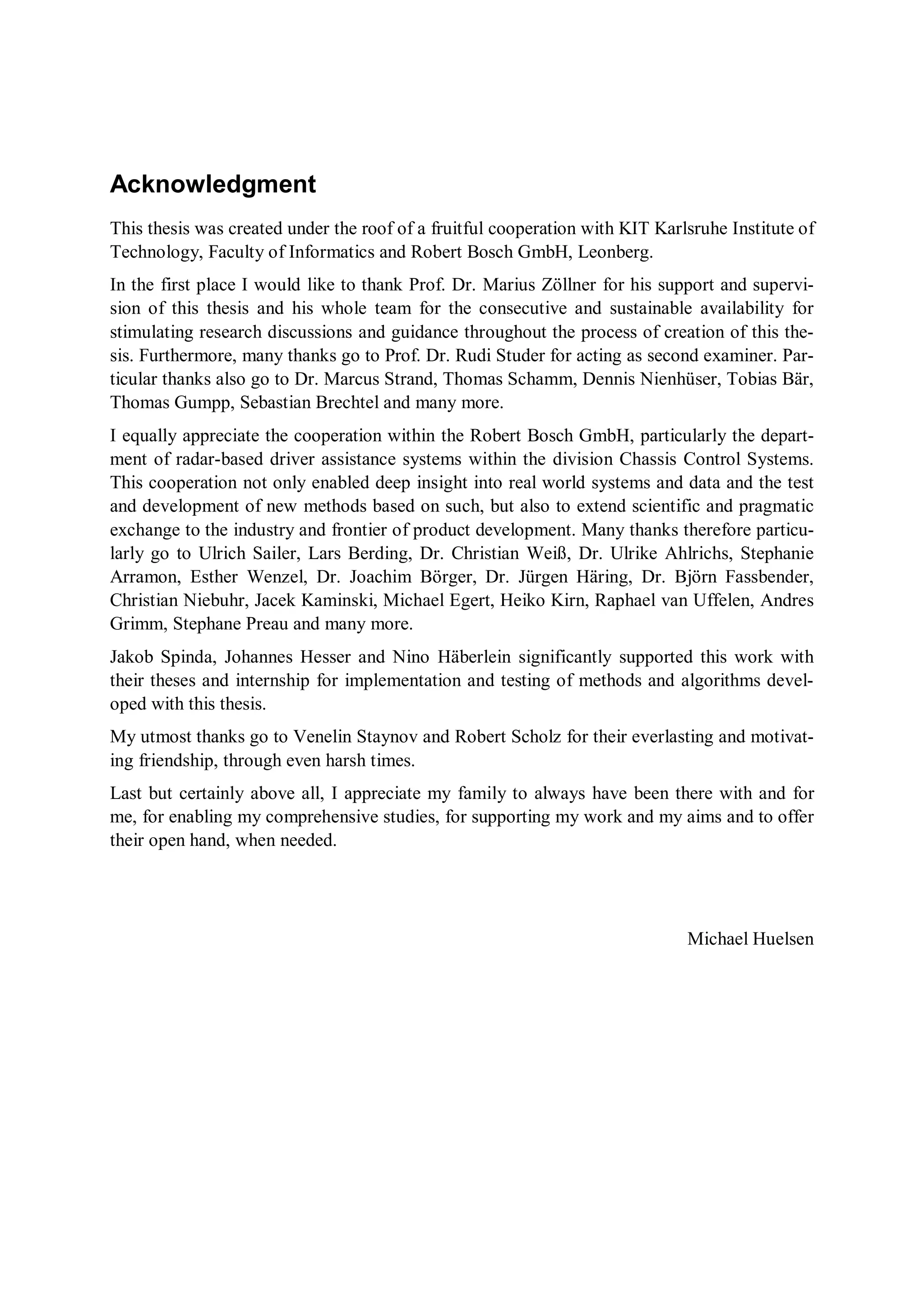 Acknowledgment
This thesis was created under the roof of a fruitful cooperation with KIT Karlsruhe Institute of
Technology, Faculty of Informatics and Robert Bosch GmbH, Leonberg.
In the first place I would like to thank Prof. Dr. Marius Zöllner for his support and supervi-
sion of this thesis and his whole team for the consecutive and sustainable availability for
stimulating research discussions and guidance throughout the process of creation of this the-
sis. Furthermore, many thanks go to Prof. Dr. Rudi Studer for acting as second examiner. Par-
ticular thanks also go to Dr. Marcus Strand, Thomas Schamm, Dennis Nienhüser, Tobias Bär,
Thomas Gumpp, Sebastian Brechtel and many more.
I equally appreciate the cooperation within the Robert Bosch GmbH, particularly the depart-
ment of radar-based driver assistance systems within the division Chassis Control Systems.
This cooperation not only enabled deep insight into real world systems and data and the test
and development of new methods based on such, but also to extend scientific and pragmatic
exchange to the industry and frontier of product development. Many thanks therefore particu-
larly go to Ulrich Sailer, Lars Berding, Dr. Christian Weiß, Dr. Ulrike Ahlrichs, Stephanie
Arramon, Esther Wenzel, Dr. Joachim Börger, Dr. Jürgen Häring, Dr. Björn Fassbender,
Christian Niebuhr, Jacek Kaminski, Michael Egert, Heiko Kirn, Raphael van Uffelen, Andres
Grimm, Stephane Preau and many more.
Jakob Spinda, Johannes Hesser and Nino Häberlein significantly supported this work with
their theses and internship for implementation and testing of methods and algorithms devel-
oped with this thesis.
My utmost thanks go to Venelin Staynov and Robert Scholz for their everlasting and motivat-
ing friendship, through even harsh times.
Last but certainly above all, I appreciate my family to always have been there with and for
me, for enabling my comprehensive studies, for supporting my work and my aims and to offer
their open hand, when needed.
Michael Huelsen
 