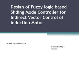 Design of Fuzzy logic based
Sliding Mode Controller for
Indirect Vector Control of
Induction Motor
Submitted by :
Nalini
Guided by : Srini Naik
 