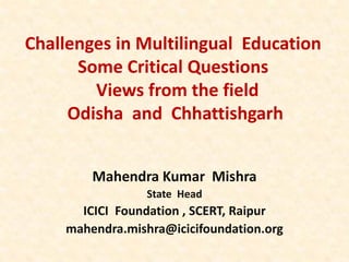 Challenges in Multilingual Education
Some Critical Questions
Views from the field
Odisha and Chhattishgarh
Mahendra Kumar Mishra
State Head
ICICI Foundation , SCERT, Raipur
mahendra.mishra@icicifoundation.org
 