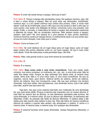 Plateia: É onde não existe tempo e espaço. Será que é isso?
Prof. Hélio: É. Tempo e espaço são percepções nossa. De qualquer maneira, veja, não
é bem o nosso tempo e espaço. Mas se você sobe nas dimensões, Andrômeda,
continua aqui, e a via Láctea continua aqui (indica dois pontos). Claro, é muito mais
rápido: você sai de Andrômeda, pisca o olho aqui (um dos pontos) e abre o olho aqui (o
outro ponto), mas existe uma dilatação de tempo, minúscula como uma piscada, mas
existe. Então, o conceito, a matemática do tempo e espaço das dimensões superiores
é diferente da nossa. São as constantes cósmicas. Mas existem tempo e espaço,
existem, está bem? Há uma pessoa lá e uma pessoa lá (dois pontos distantes).
Continua havendo continuum espaço-tempo. É praticamente igual a ao que existe aqui,
só que em outra vibração, mais veloz que a nossa.
Plateia: Como se fosse o ar?
Prof. Hélio: Se você deslocar de um lugar daqui para um lugar daqui, para um lugar
daqui (indica três pontos distantes entre si), vai haver espaço. Só que é tudo muito
mais rápido. Você não está preso a esta gravidade daqui, tão forte.
Plateia: Hélio, esta grande onda é o que Amit chama de consciência?
Prof. Hélio: É.
Plateia: É a mesma.
Prof. Hélio: Essa única onda é uma única consciência. Tudo que existe neste
universo, nos outros universos, no multiverso, etc., etc., etc., é uma única onda. Não há
nada fora dessa onda. Porque se algo estivesse fora dessa onda, já haveria duas
coisas. Seria dual. Não é. É uma única coisa. É uma única consciência. Só que se
organiza, vamos dizer, para dentro. Sistema dentro de sistema, dentro de sistema,
dentro de sistema. Que nem bonequinha russa. Até que aqui embaixo vira terceira
dimensão, tudo bem sólido. Nós percebemos; uma dimensão acima, tudo é tão sólido
para eles, quanto isso aqui para nós.
Veja bem. Isto aqui (uma cadeira) está feito com moléculas de uma densidade
tal, que você sente sólido. Porque os átomos são coerentes com os nossos átomos. É
tudo feito do mesmo tipo de átomos, os dos elementos estudados pela química. Na
outra dimensão, é a mesma coisa. Só que os átomos são diferentes, os elementos são
diferentes. Então, as pessoas são feitas de átomos diferentes. A cadeira deles é tão
sólida para eles quanto esta cadeira é para nós. Eles são feitos da mesma substância
atômica da cadeira e quando eles sentam não atravessam a cadeira. E acima é a
mesma coisa. A mesma coisa, a mesma coisa. Em qualquer das dimensões.
Plateia: É possível transitar entre essas dimensões, nessas frequências diferentes, é
possível?
 