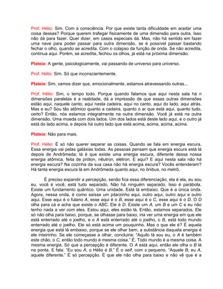 Prof. Hélio: Sim. Com a consciência. Por que existe tanta dificuldade em aceitar uma
coisa dessas? Porque querem trafegar fisicamente de uma dimensão para outra. Isso
não dá para fazer. Quer dizer, em casos especiais dá. Mas, não há sentido em fazer
uma nave para poder passar para outra dimensão, se é possível passar bastando
fechar o olho, quando se acredita. Com o colapso da função de onda. Se não acredita,
continua aqui. Porém, se acredita, fechou os olhos, já está na próxima dimensão.
Plateia: A gente, psicologicamente, vai passando de universo para universo.
Prof. Hélio: Sim. Só que inconscientemente.
Plateia: Sim, vamos dizer que, emocionalmente, estamos atravessando outras...
Prof. Hélio: Sim, o tempo todo. Porque quando falamos que aqui nesta sala há n
dimensões paralelas é a realidade, dá a impressão de que essas outras dimensões
estão aqui, naquele canto, aqui nesta cadeira, aqui no canto, aqui do lado, aqui atrás.
Mas e eu? Sou tão atômico quanto a cadeira, quanto o ar que está aqui, quanto tudo,
certo? Então, nós estamos integralmente na outra dimensão. Você já está na outra
dimensão. Uma moeda com dois lados. Um dos lados está deste lado aqui, e o outro já
está do lado acima, e depois há outro lado que está acima, acima, acima, acima.
Plateia: Não para mais.
Prof. Hélio: É só não querer separar as coisas. Quando se fala em energia escura.
Essa energia vai pelas galáxias todas. As pessoas pensam que energia escura está lá
depois de Andrômeda; lá é que existe uma energia escura, diferente dessa nossa
energia atômica, feita de próton, nêutron, elétron. E aqui? E aqui nesta sala não há
energia escura? Na cozinha da sua casa não há energia escura? Vocês entenderam?
Há tanta energia escura lá em Andrômeda quanto aqui, no ônibus, no metrô.
É preciso expandir a percepção, senão fica essa diferenciação, ela é ela, eu sou
eu, você é você, está tudo separado. Não há ninguém separado. Isso é parábola.
Existe um fundamento quântico. Uma unidade. Está lá embaixo. Que é a única onda.
Agora, nessa onda, é como saísse um pilarzinho aqui, outro aqui, outro aqui e outro
aqui. Esse aqui é o fulano A, esse aqui é o B, esse aqui é o C, esse aqui é o D. O D
olha para cá e acha que existe o ABC. Ele é D. Existe um A, um B e um C e eu não
tenho nada a ver com eles. Estou aqui, eles estão lá. Então, estamos separados. Ele
só não olha para baixo, porque, se olhasse para baixo, iria ver uma energia em que ele
está enterrado até o joelho, e o A está enterrado até o joelho, o B, está todo mundo
enterrado até o joelho. Ele só está acima um pouquinho. Mas o que ele é? É aquela
energia que está lá embaixo, porque se ele olhar bem, a substância daquela energia é
ele inteirinho. Se ele começasse a olhar, concluiria: “Aquilo lá sou eu, o A é também
este chão, o C, então todo mundo é mesma coisa.” É. Todo mundo é a mesma coisa. A
mesma energia. Só que a percepção é diferente. O A está aqui, então ele olha o B lá
na ponta. E fala: “Eu sou A, o Hélio é B.” É o self, com s pequeno. “Aquele B, eu A,
aquele diferente.” É só percepção. É que ele não olha para baixo e não vê que é a
 