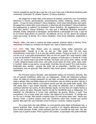 mesma substância que faz ele e que faz o B; que é isso que a Mecânica Quântica está
mostrando. Entendeu? É o Efeito Casemir. O Vácuo Quântico.
Se pegarmos a testa dela (uma pessoa da plateia), pusermos num microscópio
eletrônico e formos aprofundando, encontraremos célula, molécula, átomo, próton,
quark... O que há mais embaixo? Vácuo Quântico. Uma coisa borbulhando sem parar.
Se pegarmos a testa dele (outra pessoa), e olharmos até lá embaixo? Vácuo Quântico.
Se pegássemos a cadeira? Lá embaixo? Vácuo Quântico. Se pegássemos o ar que
está aqui dentro? Vácuo Quântico. Foi isso que a Mecânica Quântica descobriu.
Simples. Então, descendo a percepção, aprofundando a percepção em tudo, o que há
lá no fundo? Seja dentro do cachorro, do elefante, da lua, do sol, dentro de qualquer
coisa que exista, lá dentro, há o Vácuo Quântico. Uma única realidade, subjacente a
tudo.
Plateia: Hélio, não seria o mesmo de todos estarem pisando sobre a mesma Terra,
respirando o mesmo ar, embaixo do mesmo céu, tudo a mesma coisa?
Prof. Hélio: Não. Não. Nesse caso as pessoas ainda estão pensando em
separatividade. “Aquele lá é ele, eu sou eu.” Não existe isso. Só que esse
entendimento muda tudo. E aí é que não podem aceitar. Porque se você é o A, e dá
um tiro no B, o que está acontecendo? Deu um tiro em quem? Em você mesmo. Sabe
o que vai acontecer? Você atirou, a bala vai, porque o A está aqui e o B está ali. A bala
vai, vai, vai, vamos supor que entre na testa. Vai fazer uma curva, entra, desce, vai até
o chão, chega lá nessa onda única, vem para cá por baixo do chão, sobe, sobe, sobe,
e “pumba”, sobe na sua perna, na sua testa. Você deu tiro em quem? Em você mesmo.
Entendido isso, sentido - porque não pode ser só entendido - Sentido isso, o que
aconteceria com as guerras? Não poderia mais haver guerra. Acabariam as guerras,
totalmente.
Na Primeira Guerra Mundial, Joel Goldsmith estava na trincheira, atirando. Ele
era um grande metafísico; sabia que, se colapsasse... Então ele colapsava qualquer
coisa. As balas do inimigo passavam do seu lado; as balas iam passando, passando,
nada o atingia. Mas sua bíblia estava ali na trincheira, caiu no chão e se abriu. Ele leu a
página em que estava aberta, e lá estava escrito que ele não podia fazer aquilo. Que
não podia faze o que estava fazendo; não podia se defender com a metafísica e
continuar atirando nos outros. Aí ele entendeu aquilo; na hora teve um insight, fechou a
bíblia e parou de atirar. Naquele mesmo dia ele foi transferido para a retaguarda. Foi
trabalhar na intendência e nunca mais participou da guerra. Mudou o quê? Sua
consciência. Foi a única coisa que mudou. Ele estava lá na trincheira. “O inimigo sou
eu. Eu sou o inimigo. Nós somos a mesma coisa. Eu não posso atirar nele.” Assim que
pensou nisso, a guerra acabou para ele. Continuou para todo mundo que queria
guerra. Mas para ele, que entendeu como funciona o universo, acabou a guerra.
Se o povo todo dos sete bilhões, ou uma grande parte deles entendesse isso, a
guerra acabaria. Mas, vocês sabem que a guerra é um negócio altamente lucrativo
para muitas pessoas. Então, essas pessoas que têm o controle de tudo isso, não vão
querer que a guerra acabe. Para a guerra não acabar, a população não pode entender
 
