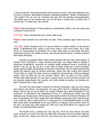 o Vácuo Quântico, não pode entender como funciona a onda, não pode entender como
funciona o universo. Não podem entender a Mecânica Quântica. “Bingo!” Entenderam o
“não aceito”? Vai, vai, vai, vai. A pessoa intui isso. Ela não percebe conscientemente.
“Se aceitar isso, eu vou aceitar isso, que vai me levar a aceitar isso, a aceitar isso, a
aceitar isso.” E nesse caso, ela mudaria.
Plateia: Mas entendendo a Física Quântica e penetrando, então o que vai mudar para
a pessoa é coisa incrível.
Prof. Hélio: Tudo. Literalmente tudo. Vamos voltar mais.
Plateia: Esse exemplo que você falou da bala. Então qualquer ação reativa que eu
tiver...
Prof. Hélio: Exato. Qualquer uma. É o que se chama: A causa e efeito. Lei de causa e
efeito. É literalmente isso. Como é uma única onda, é uma única coisa, vai e volta.
Como um bumerangue. É inevitável. Vai e volta. Mais cedo ou mais tarde. Mil anos,
cinquenta mil anos, um milhão de anos, não importa quanto tempo. O tempo é eterno.
Não existe dimensão.
Quando as pessoas falam sobre esses assuntos de que não existe justiça, os
ladrões ficam milionários e nada acontece para eles, que estão felizes e alegres e
continuam progredindo, enquanto os honestos estão passando fome e morrendo na
favela e “pá, pá, pá, pá, pá, pá”, e que nada vai fazer justiça etc. O que acontece?
Essas pessoas estão raciocinando de maneira materialista, não é? Estão raciocinando
dentro da caixinha aqui da terceira dimensão. Daqui até aqui (indica dois pontos).
Pronto. Mas e o resto? Só estão vendo um pedacinho minúsculo do continuum espaço-
tempo. Para cá (além de um dos pontos), infinito. Para cá (além do outro ponto),
infinito. Mas estão olhando só isso aqui (o espaço entre os dois primeiros pontos). Se
as pessoas expandissem isso, parava com essa revolta da justiça, da injustiça etc.
Bem, mudaria toda a visão, certo?
Por quê? Se você pegar a caixinha da terceira dimensão e aqui há uma criança
que nasceu com câncer, vai perguntar: “por que será?” Qual é o histórico desse ser?
Daqui para lá (de um ponto dentro do espaço limitado para além) Entendeu? É um
continuum. A consciência não desaparece nunca. É n dimensional. Existe uma vida
biológica que começa aqui e termina aqui (dois pontos dentro da mesma dimensão). Só
que a consciência vem vindo, pega essa vida biológica, pega esse corpo, termina aqui,
e vai continuar. São n vidas para lá e n vidas para cá. A contabilidade disso é o todo.
Não existe essa contabilidade só do aqui (define um espaço muito próximo entre si):
fez aqui, vai pagar aqui. Não existe isso. Para que você administrará um negócio com
limites, se pode administrar eterno?
Há 40.000 anos, a pessoa fez, fez, fez, fez. Você dá uma chance, dá outra,
outra, você dá “um monte” de chances. Mais 200 vidas para ver se faz direito. Não fez.
Bem, se não fez, chega uma hora em que temos que dar uns apertos no parafuso.
 