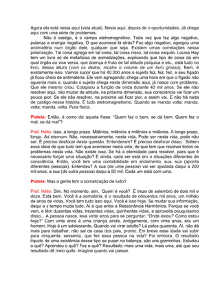 Agora ela está nesta aqui (vida atual). Nesta aqui, depois de n oportunidades. Já chega
aqui com uma série de problemas.
Não é castigo, é o campo eletromagnético. Toda vez que faz algo negativo,
polariza a energia negativa. O que acontece lá atrás? Fez algo negativo, agregou uma
antimatéria num órgão dele, qualquer que seja. Existem umas correlações nessa
polarização. Tal coisa agrega em tal coisa, tal coisa nisso, tal coisa naquilo. Louise Hay
tem um livro só de metafísica de somatizações, explicando que tipo de coisa dá em
qual órgão ou vice versa, que doença é fruto de tal atitude psíquica e etc., está tudo no
livro, dessa altura (com os dedos, mostra o volume de um livro grosso). Bem, é
exatamente isso. Vamos supor que há 40.000 anos o sujeito fez, fez, fez, e seu fígado
já ficou cheio de antimatéria. Ele vem agregando; chega uma hora em que o fígado não
aguenta mais e, quando o sujeito chega nesta dimensão aqui, já nasce com problema.
Que ele mesmo criou. Colapsou a função de onda durante 40 mil anos. Se ele não
resolver aqui, não mudar de atitude, na próxima dimensão, sua consciência vai ficar um
pouco pior. Se ele não resolver, na próxima vai ficar pior, e assim vai. E não há nada
de castigo nessa história. É tudo eletromagnetismo. Quando se manda volta; manda,
volta; manda, volta. Pura física.
Plateia: Então, é como diz aquela frase: “Quem faz o bem, se dá bem. Quem faz o
mal, se dá mal”?
Prof. Hélio: Isso, a longo prazo. Milênios, milênios e milênios e milênios. A longo prazo,
longo. Ad eternum. Não, necessariamente, nesta vida. Pode ser nesta vida, pode não
ser. É preciso desfocar desta questão. Entenderam? É preciso desfocar disso. Soltem
essa ideia de que tudo tem que acontecer nesta vida; de que tem que resolver todos os
problemas nesta vida. Não existe isso. Se há a eternidade para resolver, para que é
necessário forçar uma situação? E ainda, cada ser está em n situações diferentes de
consciência. Então, você tem uma contabilidade em andamento, sua, sua (aponta
diferentes pessoas). Entendeu? A sua (de uma pessoa) vai ser ajustada daqui a 200
mil anos; a sua (de outra pessoa) daqui a 50 mil. Cada um está com uma.
Plateia: Mas a gente tem a somatização de tudo?
Prof. Hélio: Sim. No momento, sim. Quem é você? É treze de setembro de dois mil e
doze. Está bem. Você é a somatória, é o resultado de oitocentos mil anos, um milhão
de anos de vidas. Você tem tudo isso aqui. Você é isso hoje. Se mudar sua informação,
daqui a x tempo muda tudo. Aí é que entra a Ressonância Harmônica. Porque se você
vem, e têm duzentas vidas, trezentas vidas, quinhentas vidas, e aproveita pouquíssimo
disso... A pessoa nasce, leva vinte anos para se perguntar: “Onde estou? Como estou
hoje?” Com vinte anos é uma criança ainda. Antigamente, com vinte anos, era um
homem. Hoje é um adolescente. Quando vai virar adulto? Lá pelos quarenta. Aí, não dá
mais para trabalhar, não sai da casa dos pais, pronto. Em breve essa idade vai subir
para cinquenta, sessenta, que fez essa pessoa na vida? Foi embora. O resultado
líquido de uma existência desse tipo se puser na balança, são uns graminhas. Estudou
o quê? Aprendeu o quê? Fez o quê? Resultado: mais uma vida, mais uma, até que seu
resultado dê meio quilo. Imagine quanto vai passar.
 