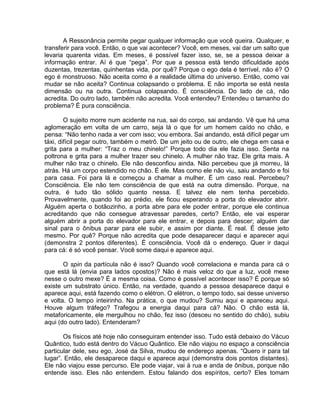 A Ressonância permite pegar qualquer informação que você queira. Qualquer, e
transferir para você. Então, o que vai acontecer? Você, em meses, vai dar um salto que
levaria quarenta vidas. Em meses, é possível fazer isso, se, se a pessoa deixar a
informação entrar. Aí é que “pega”. Por que a pessoa está tendo dificuldade após
duzentas, trezentas, quinhentas vida, por quê? Porque o ego dela é terrível, não é? O
ego é monstruoso. Não aceita como é a realidade última do universo. Então, como vai
mudar se não aceita? Continua colapsando o problema. E não importa se está nesta
dimensão ou na outra. Continua colapsando. É consciência. Do lado de cá, não
acredita. Do outro lado, também não acredita. Você entendeu? Entendeu o tamanho do
problema? É pura consciência.
O sujeito morre num acidente na rua, sai do corpo, sai andando. Vê que há uma
aglomeração em volta de um carro, seja lá o que for um homem caído no chão, e
pensa: “Não tenho nada a ver com isso; vou embora. Sai andando, está difícil pegar um
táxi, difícil pegar outro, também o metrô. De um jeito ou de outro, ele chega em casa e
grita para a mulher: “Traz o meu chinelo!” Porque todo dia ele fazia isso. Senta na
poltrona e grita para a mulher trazer seu chinelo. A mulher não traz. Ele grita mais. A
mulher não traz o chinelo. Ele não desconfiou ainda. Não percebeu que já morreu, lá
atrás. Há um corpo estendido no chão. É ele. Mas como ele não viu, saiu andando e foi
para casa. Foi para lá e começou a chamar a mulher. É um caso real. Percebeu?
Consciência. Ele não tem consciência de que está na outra dimensão. Porque, na
outra, é tudo tão sólido quanto nessa. E talvez ele nem tenha percebido.
Provavelmente, quando foi ao prédio, ele ficou esperando a porta do elevador abrir.
Alguém aperta o botãozinho, a porta abre para ele poder entrar, porque ele continua
acreditando que não consegue atravessar paredes, certo? Então, ele vai esperar
alguém abrir a porta do elevador para ele entrar, e depois para descer; alguém dar
sinal para o ônibus parar para ele subir, e assim por diante. É real. É desse jeito
mesmo. Por quê? Porque não acredita que pode desaparecer daqui e aparecer aqui
(demonstra 2 pontos diferentes). É consciência. Você dá o endereço. Quer ir daqui
para cá: é só você pensar. Você some daqui e aparece aqui.
O spin da partícula não é isso? Quando você correlaciona e manda para cá o
que está lá (envia para lados opostos)? Não é mais veloz do que a luz, você mexe
nesse o outro mexe? É a mesma coisa. Como é possível acontecer isso? É porque só
existe um substrato único. Então, na verdade, quando a pessoa desaparece daqui e
aparece aqui, está fazendo como o elétron. O elétron, o tempo todo, sai desse universo
e volta. O tempo inteirinho. Na prática, o que mudou? Sumiu aqui e apareceu aqui.
Houve algum tráfego? Trafegou a energia daqui para cá? Não. O chão está lá,
metaforicamente, ele mergulhou no chão, fez isso (desceu no sentido do chão), subiu
aqui (do outro lado). Entenderam?
Os físicos até hoje não conseguiram entender isso. Tudo está debaixo do Vácuo
Quântico, tudo está dentro do Vácuo Quântico. Ele não viajou no espaço a consciência
particular dele, seu ego, José da Silva, mudou de endereço apenas. “Quero ir para tal
lugar”. Então, ele desaparece daqui e aparece aqui (demonstra dois pontos distantes).
Ele não viajou esse percurso. Ele pode viajar, vai à rua e anda de ônibus, porque não
entende isso. Eles não entendem. Estou falando dos espíritos, certo? Eles tomam
 