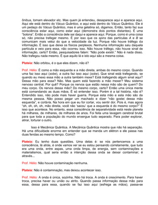 ônibus, tomam elevador etc. Mas quem já entendeu, desaparece aqui e aparece aqui.
Aqui ele está dentro do Vácuo Quântico, e aqui está dentro do Vácuo Quântico. Ele é
um pedaço do Vácuo Quântico, mas é uma gelatina só, digamos. Então, tanto faz sua
consciência estar aqui, como estar aqui (demonstra dois pontos distantes). É uma
“bolona”. Então a consciência dele sai daqui e aparece aqui. Porque, como é uma coisa
só, não precisa trafegar mesmo. É por isso que os spins das partículas A e B se
comunicam mais veloz do que a velocidade da luz. Porque não houve tráfego da
informação. É isso que deixa os físicos perplexos. Nenhuma informação saiu daquela
partícula e veio para essa, não ocorreu isso. Não houve tráfego, não houve sinal de
informação, certo? Então, pesquisadores falam: “Não pode existir.” Não é nada disso.
Não trafegou nada mesmo. É que aquilo lá e isto aqui são a mesma coisa.
Plateia: Não orbitou, é o que eles dizem, não é?
Prof. Hélio: É como a mão esquerda e a mão direita, ambas do mesmo corpo. Quando
uma faz isso aqui (sobe), a outra faz isso aqui (sobe). Que sinal está trafegando, se
quando eu mexo essa mão a outra também mexe? Está trafegando algum sinal aqui?
Dessa mão para essa? Não. Mas quem está fazendo a mão mexer? Meu sistema
nervoso central. Por quê? Porque os nervos que estão nessa mão são de quem? Do
meu corpo. Os nervos dessa mão? Do mesmo corpo, certo? Então uma única mente
está comandando as duas mãos. É só entender isso. Porém é a tal história, não é?
Entendido isso, não pode mais haver guerra. Porque esta mão e esta mão são da
mesma pessoa. Não posso pegar um machado e dizer “não gostei dessa mão
esquerda”, e cortá-la. Na hora em que eu for cortar, vou sentir dor. Pois é, mas agora
“oh, oh, oh, oh, mão direita, você não ‘sacou’ que a esquerda é do mesmo corpo?” É
isso que acontece. No entanto, essa consciência de separatividade está neste planeta
há milhares, de milhares, de milhares de anos. Foi feita uma lavagem cerebral brutal
para que toda a população do mundo enxergue tudo separado. Para poder explorar,
atirar, torturar o outro.
Isso é Mecânica Quântica. A Mecânica Quântica mostra que não há separação.
Há uma dificuldade enorme em entender que se manda um elétron e ele passa nas
duas fendas ao mesmo tempo. Como?
Plateia: Eu tenho duas questões. Uma delas é: se nós pertencemos a uma
consciência, lá atrás, é onde vamos ver se eu estou pensando corretamente, que tudo
era uma onda, entre aspas, uma onda limpa, de energia, sem contaminações e
materialismos, qual seria então a intenção dessa onda se deixar contaminar; é
através...
Prof. Hélio: Não houve contaminação nenhuma.
Plateia: Não é contaminação, mas deixou acontecer isso.
Prof. Hélio: A onda é única, sozinha. Não há troca. A onda é crescimento. Para haver
troca, precisa haver ou união ou atrito. Quando passa informação dessa mão para
essa, dessa para essa, quando se faz isso aqui (esfrega as mãos), passa-se
 