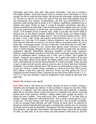 informação; gera atrito, gera calor. Mas passa informação. Tudo que é energia é
informação também. Você pode pensar tudo no universo como informação ou como
energia. Se não há união de duas coisas, não há troca de informação, porque só existe
um. Se ficar um sozinho, vai trocar com quem? Para que essa onda pudesse mais do
que exponenciar sua vivência, conhecimentos, ele teria que subdividirem-se em n
ondinhas, então emerge dele as ondas A, B, C, bilhões, quadrilhões, sextilhões e por aí
adiante, sem parar. Porém se esse A e esse B emergem inicialmente, eles têm a
mesma consciência da onda mãe. Essa consciência permite colapsar tudo. Se o A fala:
“Eu já sou autossuficiente, já tenho tudo; que motivação eu tenho para fazer alguma
coisa?”. O B também pensa a mesma coisa, então o que eles vão trocar? Nada. É
possível que os dois fiquem parados meditando. Os dois. Igual a um monge budista.
Então uma solução possível foi pegar esse A - isto se chama Centelha Divina - cobrir-
se esse A com o ego. Então, ele esquece temporariamente que é A e vira um C.
Qualquer um. Com ego. O B recebe o mesmo tratamento, cria uma película, ele se
torna outro B. Criam-se um novo A e um novo B. Antes o A pensava assim: “Eu sou a
onda mãe.” O B pensava assim: “Eu sou a onda mãe. Você onda mãe, eu onda mãe”.
Ótimo. Maravilha. Estamos no céu. Vamos fazer alguma coisa? Continua a mesma
coisa. A mesma situação. Ninguém vai fazer nada. Ninguém vai jogar bola, ser médico,
engenheiro, alpinista, halterofilista, astronauta. Ninguém vai fazer nada. Imaginem.
Quando o sujeito entende que ele é a onda mãe, ocorre uma fusão; ele volta para casa,
como os metafísicos falam, “funde-se com o Todo, com o Criador”. Ele é goleiro de
futebol - imaginem que pudesse acontecer isso - ele é goleiro de futebol e já fez essa
fusão. Quer dizer, deixou de ser goleiro de futebol, passou a ser a própria onda mãe.
Como Joel Goldsmith na primeira Guerra Mundial. É a mesma situação. Então, ele está
no gol e a bola correndo para lá, para cá, para cá, para cá, ele já está meio chateado,
entediado. “O que estou fazendo aqui”? Ele vê que um centroavante vai dar um chute
ao seu gol. Vê que o sujeito chutou, mentaliza, e a bola vai para fora. Dali a pouco,
outro ataque, e bola fora, bola fora, bola fora. Pronto, seu time ganhou de 10 a 0.
Imaginem que ele começa a fazer o atacante do seu time chutar dentro do gol 1, 2, 3...
140 a 0. É isso que acontece. Vocês já imaginaram? Esse sujeito já não pode mais
jogar bola.
Plateia: Ele vai fazer o quê, agora?
Prof. Hélio: Pois é. Ele tornou-se um Buda. Quando se torna um Buda, começa a
trabalhar pela iluminação dos demais. Aí ele vai chamar o beque do seu time e falar:
“Amigo, é o seguinte: você não precisa fazer tanta força para desarmar o atacante
deles. Dê um comando mental, a bola corre para cá, o atacante corre para lá. Você não
precisa fazer força nenhuma. Paralisa o ataque deles assim (estalar de dedos).” O
beque diz para o goleiro: “Você está louco, pirou, endoideceu?” E vai falar para os
colegas: “Aquele sujeito não “está batendo bem”, com a mente a gente ganha o jogo.”
O outro diz: “Tem que internar e pôr esse sujeito para fora”. Ele vai perder o emprego.
E não vai conseguir fazer diferente, por quê? Porque vai achar que é um absurdo os
beques se matarem daquele jeito para parar o centroavante, quando, com um comando
da mente, tira-se a bola do adversário. Perceberam? Se não acontecer isso logo, se ele
ficar quietinho, vão descobrir isso também. Vão descobrir logo; porque ele vai se jogar
no chão, se ralar todo, se só com mente, ele pode mandar a bola para cá, para lá?
 