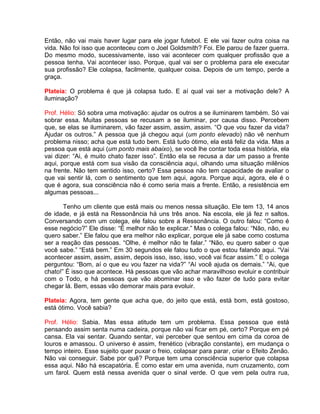 Então, não vai mais haver lugar para ele jogar futebol. E ele vai fazer outra coisa na
vida. Não foi isso que aconteceu com o Joel Goldsmith? Foi. Ele parou de fazer guerra.
Do mesmo modo, sucessivamente, isso vai acontecer com qualquer profissão que a
pessoa tenha. Vai acontecer isso. Porque, qual vai ser o problema para ele executar
sua profissão? Ele colapsa, facilmente, qualquer coisa. Depois de um tempo, perde a
graça.
Plateia: O problema é que já colapsa tudo. E aí qual vai ser a motivação dele? A
iluminação?
Prof. Hélio: Só sobra uma motivação: ajudar os outros a se iluminarem também. Só vai
sobrar essa. Muitas pessoas se recusam a se iluminar, por causa disso. Percebem
que, se elas se iluminarem, vão fazer assim, assim, assim. “O que vou fazer da vida?
Ajudar os outros.” A pessoa que já chegou aqui (um ponto elevado) não vê nenhum
problema nisso; acha que está tudo bem. Está tudo ótimo, ela está feliz da vida. Mas a
pessoa que está aqui (um ponto mais abaixo), se você lhe contar toda essa história, ela
vai dizer: “Ai, é muito chato fazer isso”. Então ela se recusa a dar um passo a frente
aqui, porque está com sua visão da consciência aqui, olhando uma situação milênios
na frente. Não tem sentido isso, certo? Essa pessoa não tem capacidade de avaliar o
que vai sentir lá, com o sentimento que tem aqui, agora. Porque aqui, agora, ele é o
que é agora, sua consciência não é como seria mais a frente. Então, a resistência em
algumas pessoas...
Tenho um cliente que está mais ou menos nessa situação. Ele tem 13, 14 anos
de idade, e já está na Ressonância há uns três anos. Na escola, ele já fez n saltos.
Conversando com um colega, ele falou sobre a Ressonância. O outro falou: “Como é
esse negócio?” Ele disse: “É melhor não te explicar.” Mas o colega falou: “Não, não, eu
quero saber.” Ele falou que era melhor não explicar, porque ele já sabe como costuma
ser a reação das pessoas. “Olhe, é melhor não te falar.” “Não, eu quero saber o que
você sabe.” “Está bem.” Em 30 segundos ele falou tudo o que estou falando aqui. “Vai
acontecer assim, assim, assim, depois isso, isso, isso, você vai ficar assim.” E o colega
perguntou: “Bom, aí o que eu vou fazer na vida?” “Aí você ajuda os demais.” “Ai, que
chato!” É isso que acontece. Há pessoas que vão achar maravilhoso evoluir e contribuir
com o Todo, e há pessoas que vão abominar isso e vão fazer de tudo para evitar
chegar lá. Bem, essas vão demorar mais para evoluir.
Plateia: Agora, tem gente que acha que, do jeito que está, está bom, está gostoso,
está ótimo. Você sabia?
Prof. Hélio: Sabia. Mas essa atitude tem um problema. Essa pessoa que está
pensando assim senta numa cadeira, porque não vai ficar em pé, certo? Porque em pé
cansa. Ela vai sentar. Quando sentar, vai perceber que sentou em cima da coroa de
louros e amassou. O universo é assim, frenético (vibração constante), em mudança o
tempo inteiro. Esse sujeito quer puxar o freio, colapsar para parar, criar o Efeito Zenão.
Não vai conseguir. Sabe por quê? Porque tem uma consciência superior que colapsa
essa aqui. Não há escapatória. É como estar em uma avenida, num cruzamento, com
um farol. Quem está nessa avenida quer o sinal verde. O que vem pela outra rua,
 