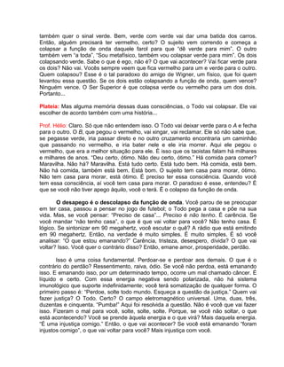 também quer o sinal verde. Bem, verde com verde vai dar uma batida dos carros.
Então, alguém precisará ter vermelho, certo? O sujeito vem correndo e começa a
colapsar a função de onda daquele farol para que “dê verde para mim”. O outro
também vem “a toda”, “Sou metafísico, também vou colapsar verde para mim”. Os dois
colapsando verde. Sabe o que é ego, não é? O que vai acontecer? Vai ficar verde para
os dois? Não vai. Vocês sempre veem que fica vermelho para um e verde para o outro.
Quem colapsou? Esse é o tal paradoxo do amigo de Wigner, um físico, que foi quem
levantou essa questão. Se os dois estão colapsando a função de onda, quem vence?
Ninguém vence. O Ser Superior é que colapsa verde ou vermelho para um dos dois.
Portanto...
Plateia: Mas alguma memória dessas duas consciências, o Todo vai colapsar. Ele vai
escolher de acordo também com uma história...
Prof. Hélio: Claro. Só que não entendem isso. O Todo vai deixar verde para o A e fecha
para o outro. O B, que pegou o vermelho, vai xingar, vai reclamar. Ele só não sabe que,
se pegasse verde, iria passar direto e no outro cruzamento encontraria um caminhão
que passando no vermelho, e iria bater nele e ele iria morrer. Aqui ele pegou o
vermelho, que era a melhor situação para ele. É isso que os taoistas falam há milhares
e milhares de anos. “Deu certo, ótimo. Não deu certo, ótimo.” Há comida para comer?
Maravilha. Não há? Maravilha. Está tudo certo. Está tudo bem. Há comida, está bem.
Não há comida, também está bem. Está bom. O sujeito tem casa para morar, ótimo.
Não tem casa para morar, está ótimo. É preciso ter essa consciência. Quando você
tem essa consciência, aí você tem casa para morar. O paradoxo é esse, entendeu? É
que se você não tiver apego àquilo, você o terá. É o colapso da função de onda.
O desapego é o descolapso da função de onda. Você parou de se preocupar
em ter casa, passou a pensar no jogo de futebol; o Todo pega a casa e põe na sua
vida. Mas, se você pensar: “Preciso de casa”... Preciso é não tenho. É carência. Se
você mandar “não tenho casa”, o que é que vai voltar para você? Não tenho casa. É
lógico. Se sintonizar em 90 megahertz, você escutar o quê? A rádio que está emitindo
em 90 megahertz. Então, na verdade é muito simples. É muito simples. É só você
analisar: “O que estou emanando?” Carência, tristeza, desespero, dívida? O que vai
voltar? Isso. Você quer o contrário disso? Então, emane amor, prosperidade, perdão.
Isso é uma coisa fundamental. Perdoar-se e perdoar aos demais. O que é o
contrário do perdão? Ressentimento, raiva, ódio. Se você não perdoa, está emanando
isso. E emanando isso, por um determinado tempo, ocorre um mal chamado câncer. É
líquido e certo. Com essa energia negativa sendo polarizada, não há sistema
imunológico que suporte indefinidamente; você terá somatização de qualquer forma. O
primeiro passo é: “Perdoe, solte todo mundo. Esqueça a questão da justiça.” Quem vai
fazer justiça? O Todo. Certo? O campo eletromagnético universal. Uma, duas, três,
duzentas e cinquenta. “Pumba!” Aqui foi resolvida a questão. Não é você que vai fazer
isso. Fizeram o mal para você, solte, solte, solte. Porque, se você não soltar, o que
está acontecendo? Você se prende àquela energia e o que virá? Mais daquela energia.
“É uma injustiça comigo.” Então, o que vai acontecer? Se você está emanando “foram
injustos comigo”, o que vai voltar para você? Mais injustiça com você.
 