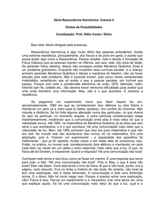 Série Ressonância Harmônica- Volume 2
Ondas de Possibilidades
Canalização: Prof. Hélio Couto / Osho
Boa noite. Muito obrigado pela presença.
Ressonância Harmônica é algo muito difícil das pessoas entenderem. Existe
uma extrema resistência, principalmente, dos físicos e do povo em geral, a aceitar que
possa existir algo como a Ressonância. Parece simples, mas é devido à formação de
Física Clássica que as pessoas tiveram na infância, aos seis, sete, oito anos de idade.
Se aprender física clássica, depois não consegue aceitar Mecânica Quântica. Esse é
um problema gravíssimo. Enquanto não mudarem esse currículo escolar, e a criança,
primeiro aprender Mecânica Quântica e depois a mecânica do Newton, não vai haver
solução para este problema. Não é possível evoluir, pois parou nessa compreensão
materialista, acreditando que só existe o que a pessoa percebe, por incrível que
pareça. Porque com toda a parafernália eletrônica de onda, GPS, televisão, rádio,
Internet sem fio, satélite etc., não deveria haver nenhuma dificuldade para aceitar que
uma onda transfere uma informação. Mas, não é o que acontece. É extrema a
resistência.
Se pegarmos um experimento como que Alain Aspect fez em,
aproximadamente, 1980 em que se correlacionam dois elétrons ou dois fótons e
manda-se um para cá e outro para lá (lados opostos), nos confins do Universo. Não
importa a distância. Se for feita alguma alteração numa das partículas, no que chama
de spin da partícula, no momento angular, a outra partícula correlacionada reage
instantaneamente, mostrando que a comunicação entre elas é mais veloz do que a
velocidade da luz. Até 1985, na matemática da Mecânica Quântica, já se dizia que isso
seria o que aconteceria, e é o que acontece. Há uma comunicação mais veloz que a
velocidade da luz. Bem, até 1985 achavam que isso era pura matemática e que não
era real. No mundo real não aconteceria isso nunca; só na matemática. Era uma
abstração, pois é. Fizeram um experimento - a capacidade dos aparelhos foi
melhorando - que já foi repetido muitas vezes e em todas elas se comprovou isso.
Então, na prática, no mundo real, correlacionando dois elétrons e mandando um para
cada lado, se mexer em um deles o outro responde, mais veloz que a luz. O que, na
física até de Einstein, é impossível. Qual é a resposta? Há uma comunicação não local.
Cunharam este termo e isso ficou como se fosse um mantra. É uma resposta que serve
para tudo, e fala: “Há uma comunicação não local”. Pois é. Mas, o que é esse não
local? Eles não falam. Você está lendo o livro de física, lê que é não local, ponto, vira a
página, outro assunto. Fica no limbo a história do não local. No entanto, não local só
tem uma explicação: não é nesta dimensão. A comunicação é feita uma dimensão
acima. É o óbvio. Não há como negar isso. Porque é preciso achar uma explicação,
não? Física é isso. Faz-se um experimento e é necessário criar uma teoria em cima
que explique aquilo. Se há uma comunicação mais veloz do que a luz, qual é a
 