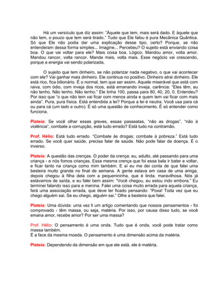 Há um versículo que diz assim: “Àquele que tem, mais será dado. E àquele que
não tem, o pouco que tem será tirado.” Tudo que Ele falou é pura Mecânica Quântica.
Só que Ele não podia dar uma explicação desse tipo, certo? Porque, se não
entenderam dessa forma simples... Imagine... Percebeu? O sujeito está enviando coisa
boa. O que vai voltar para ele? Mais coisa boa. Lógico. Mandou amor, volta amor.
Mandou rancor, volta rancor. Manda mais, volta mais. Esse negócio vai crescendo,
porque a energia vai sendo polarizada.
O sujeito que tem dinheiro, se não polarizar nada negativo, o que vai acontecer
com ele? Vai ganhar mais dinheiro. Ele continua no positivo. Dinheiro atrai dinheiro. Ele
está rico, fica bilionário. É o normal, tem que ser assim. Aquele miserável que está com
raiva, com ódio, com inveja dos ricos, está emanando inveja, carência: “Eles têm, eu
não tenho. Não tenho. Não tenho.” Ele tinha 100, passa para 80, 40, 20, 0. Entendeu?
Por isso que “o que não tem vai ficar com menos ainda e quem tem vai ficar com mais
ainda”. Pura, pura física. Está entendida a lei? Porque a lei é neutra. Você usa para cá
ou para cá (um lado e outro). É só uma questão de conhecimento. É só entender como
funciona.
Plateia: Se você olhar essas greves, essas passeatas, “não as drogas”, “não à
violência”, combate a corrupção, está tudo errado? Está tudo na contramão.
Prof. Hélio: Está tudo errado. “Combate às drogas; combate à pobreza.” Está tudo
errado. Se você quer saúde, precisa falar de saúde. Não pode falar de doença. É o
inverso.
Plateia: A questão das crenças. O poder da crença; eu, adulto, até passando para uma
criança - e nós fomos crianças. Essa mesma crença que foi essa bala ir bater e voltar,
e ficar tanto na criança como mim também. E aí eu me dei conta de que falei uma
besteira muito grande no final de semana. A gente estava em casa de uma amiga,
depois chegou à filha dela com a pequenininha, que é linda, maravilhosa. Nós já
estávamos de saída, e eu falei bem assim: “Você chegou, eu estou indo embora.” Eu
terminei falando isso para a menina. Falei uma coisa muito errada para aquela criança,
fará uma associação errada, que deve ter ficado pensando: “Poxa! Toda vez que eu
chego alguém sai. Se eu chego, alguém sai.” Olhe a besteira que falei.
Plateia: Uma dúvida: uma vez li um artigo comentando que nossos pensamentos - foi
comprovado - têm massa, ou seja, matéria. Por isso, por causa disso tudo, se você
emana amor, recebe amor? Por ser uma massa?
Prof. Hélio: O pensamento é uma onda. Tudo que é onda, você pode tratar como
massa também.
É a face da mesma moeda. O pensamento é uma dimensão acima da matéria.
Plateia: Dependendo da dimensão em que ele está, ele é matéria.
 