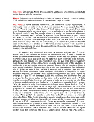 Prof. Hélio: Com certeza. Numa dimensão acima, você passa uma pazinha, coloca tudo
dentro de uma caixinha e aguarda.
Plateia: Voltando um pouquinho lá ao começo da palestra, o senhor comentou que em
2007 nós entramos em uma nuvem. E nessa nuvem, o que acontece?
Prof. Hélio: A nuvem transfere informação. Que informação? Amor incondicional. A
informação entra em cada um dos 7 bilhões de pessoas, Amor. Aí o sujeito fala: “Não,
guerra”. “Amor é melhor.” Não. Entendeu? Está acontecendo isso aqui. Como essa
onda é superior a tudo, ela bate e abre o inconsciente de cada um. Levanta o tapete e
faz emergir, vai tudo para fora, aquela sujeira toda, aquilo que tem que ser elaborado,
curado, perdoado e levado embora. Se a pessoa deixar. Normalmente, o que a pessoa
faz? Põe concreto em cima. Tampa tudo. Mais concreto, entendeu? Mas, a onda entra
e dissolve o concreto como manteiga e vem tudo para fora. Põe mais concreto, e a
onda continua, porque não para de entrar. Então, no momento atual, está acontecendo
essa batalha total nos 7 bilhões que estão tendo catarse, queiram ou não queiram, e
estão tentando segurar os anéis de qualquer forma. O que não adianta. Quanto mais
resistem, pior a situação fica.
Um exemplo dos dias atuais é a Síria. A mudança é irreversível. É preciso
mudar. Não é uma questão de política, de democracia. Não. É onda. A nuvem de
fótons que está batendo em todo mundo. Temos que mudar isso aqui, porque é preciso
melhorar. Mas, é claro que quem está no poder não quer que mude coisa nenhuma,
porque acha que daquele jeito está muito bom. Mas, os que estão fora não suportam
mais. Porque a onda entrou e abriu. Abriu, expandiu a consciência. Então, aquilo que o
sujeito não enxergava antes, agora ele enxerga. Durante não sei quantos milênios o
povo aceitou muito bem. Eles têm, nós não temos, eles nos exploram. Está tudo certo,
não é? Boi é boi, tigre é tigre, elefante é elefante. Nós somos nós, eles são eles.
Pronto. É a ordem natural das coisas. Até que a onda entrou, a consciência do sujeito
faz assim (expande), ele acorda e fala: “Epa! Esse negócio não está certo”. Agora ele
enxerga. Só que, se um enxergou outros mil, cinquenta mil, quinhentos mil vão
enxergar. Um fala para o outro, que fala para o outro, que fala para o outro. Aí todo
mundo concorda. Muda. Lembram-se? Mudou a visão de uma grande parcela. Eles
colapsaram coletivamente uma função de onda. Abriu a consciência de todo mundo.
“Nós não aceitamos mais. Não vamos mais trabalhar dessa forma. Acabou. Fim.” A
reação do outro lado, ao invés de ser de negociação, de entendimento, de harmonia -
porque o outro também está recebendo a onda de abertura, mas ele está se fechando -
o outro faz o quê? Manda lá uma bomba e mata oitocentas pessoas. Na hora em que
matou esses oitocentos - antes morria um, cem - o povo que está do lado de lá fala: “É,
morreu. Morre gente.” Não acontece nada. Irrelevante. Porém, quando a mente já
abriu, eles falam: “Não. É mais absurdo do que nós pensávamos. Isso está mais errado
ainda do que nós pensávamos. Isso está mais errado, ainda, do que a gente imaginou.
É pior ainda. Então, vamos resistir mais. Porque vamos mudar essa coisa.” Aí o outro
lado manda matar mais quinhentos. Vai somando, é uma massa crítica. Matou um. Sua
família tem trinta. Desses trinta, vamos supor que uns dez falam: “Vamos ajudar a
mudar esse sistema.” Então, entraram mais dez na batalha. Matou-se um, agora
existem mais dez. Matam-se três desses. Sabem como é família, não é? É cunhado,
 
