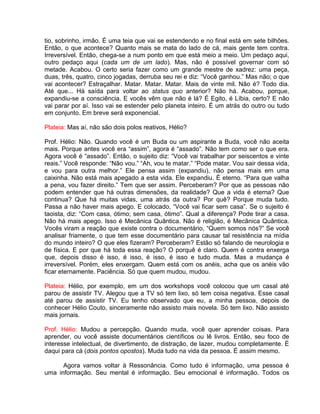tio, sobrinho, irmão. É uma teia que vai se estendendo e no final está em sete bilhões.
Então, o que acontece? Quanto mais se mata do lado de cá, mais gente tem contra.
Irreversível. Então, chega-se a num ponto em que está meio a meio. Um pedaço aqui,
outro pedaço aqui (cada um de um lado). Mas, não é possível governar com só
metade. Acabou. O certo seria fazer como um grande mestre de xadrez: uma peça,
duas, três, quatro, cinco jogadas, derruba seu rei e diz: “Você ganhou.” Mas não; o que
vai acontecer? Estraçalhar. Matar. Matar. Matar. Mais de vinte mil. Não é? Todo dia.
Até que... Há saída para voltar ao status quo anterior? Não há. Acabou, porque,
expandiu-se a consciência. E vocês vêm que não é lá? É Egito, é Líbia, certo? E não
vai parar por aí. Isso vai se estender pelo planeta inteiro. É um atrás do outro ou tudo
em conjunto. Em breve será exponencial.
Plateia: Mas aí, não são dois polos reativos, Hélio?
Prof. Hélio: Não. Quando você é um Buda ou um aspirante a Buda, você não aceita
mais. Porque antes você era “assim”, agora é “assado”. Não tem como ser o que era.
Agora você é “assado”. Então, o sujeito diz: “Você vai trabalhar por seiscentos e vinte
reais.” Você responde: “Não vou.” “Ah, vou te matar.” “Pode matar. Vou sair dessa vida,
e vou para outra melhor.” Ele pensa assim (expandiu), não pensa mais em uma
caixinha. Não está mais apegado a esta vida. Ele expandiu. É eterno. “Para que valha
a pena, vou fazer direito.” Tem que ser assim. Perceberam? Por que as pessoas não
podem entender que há outras dimensões, da realidade? Que a vida é eterna? Que
continua? Que há muitas vidas, uma atrás da outra? Por quê? Porque muda tudo.
Passa a não haver mais apego. E colocado, “Você vai ficar sem casa”. Se o sujeito é
taoista, diz: “Com casa, ótimo; sem casa, ótimo”. Qual a diferença? Pode tirar a casa.
Não há mais apego. Isso é Mecânica Quântica. Não é religião, é Mecânica Quântica.
Vocês viram a reação que existe contra o documentário, “Quem somos nós?” Se você
analisar friamente, o que tem esse documentário para causar tal resistência na mídia
do mundo inteiro? O que eles fizeram? Perceberam? Estão só falando de neurologia e
de física. E por que há toda essa reação? O porquê é claro. Quem é contra enxerga
que, depois disso é isso, é isso, é isso, é isso e tudo muda. Mas a mudança é
irreversível. Porém, eles enxergam. Quem está com os anéis, acha que os anéis vão
ficar eternamente. Paciência. Só que quem mudou, mudou.
Plateia: Hélio, por exemplo, em um dos workshops você colocou que um casal até
parou de assistir TV. Alegou que a TV só tem lixo, só tem coisa negativa. Esse casal
até parou de assistir TV. Eu tenho observado que eu, a minha pessoa, depois de
conhecer Hélio Couto, sinceramente não assisto mais novela. Só tem lixo. Não assisto
mais jornais.
Prof. Hélio: Mudou a percepção. Quando muda, você quer aprender coisas. Para
aprender, ou você assiste documentários científicos ou lê livros. Então, seu foco de
interesse intelectual, de divertimento, de distração, de lazer, mudou completamente. É
daqui para cá (dois pontos opostos). Muda tudo na vida da pessoa. É assim mesmo.
Agora vamos voltar à Ressonância. Como tudo é informação, uma pessoa é
uma informação. Seu mental é informação. Seu emocional é informação. Todos os
 