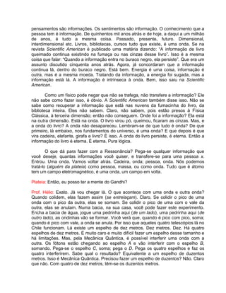 pensamentos são informações. Os sentimentos são informação. O conhecimento que a
pessoa tem é informação. De quinhentos mil anos atrás e de hoje, a daqui a um milhão
de anos, é tudo a mesma coisa. Passado, presente, futuro. Dimensional,
interdimensional etc. Livros, bibliotecas, cursos tudo que existe, é uma onda. Se na
revista Scientific American é publicado uma matéria dizendo: “A informação de livro
queimado continua existindo na fumaça ou nas cinzas desse livro”. Isso é a mesma
coisa que falar: “Quando a informação entra no buraco negro, ela persiste”. Que era um
assunto discutido cinquenta anos atrás. Agora, já concordaram que a informação
continua lá, dentro do buraco negro. Está bem. Energia é uma coisa, informação é
outra, mas é a mesma moeda. Tratando da informação, a energia foi sugada, mas a
informação está lá. A informação é intrínseca à onda. Bem, isso saiu na Scientific
American.
Como um físico pode negar que não se trafega, não transfere a informação? Ele
não sabe como fazer isso, é óbvio. A Scientific American também disse isso. Não se
sabe como recuperar a informação que está nas nuvens da fumacinha do livro, da
biblioteca inteira. Eles não sabem. Claro, não sabem, pois estão presos à Física
Clássica, à terceira dimensão; então não conseguem. Onde foi a informação? Ela está
na outra dimensão. Está na onda. O livro virou pó, queimou, ficaram as cinzas. Mas, e
a onda do livro? A onda não desapareceu. Lembram-se de que tudo é onda? De que
primeiro, lá embaixo, nos fundamentos do universo, é uma onda? E que depois é que
vira cadeira, elefante, girafa e livro? É isso. A onda do livro persiste, é eterna. Então a
informação do livro é eterna. É eterna. Pura lógica.
O que dá para fazer com a Ressonância? Pega-se qualquer informação que
você deseje, quantas informações você quiser, e transfere-se para uma pessoa x.
Entrou. Uma onda. Vamos voltar atrás. Cadeira, onda; pessoa, onda. Nós podemos
tratá-lo (alguém da plateia) como pessoa, massa, ou como onda. Tudo que é átomo
tem um campo eletromagnético, é uma onda, um campo em volta.
Plateia: Então, eu posso ter a mente do Gandhi?
Prof. Hélio: Exato. Já vou chegar lá. O que acontece com uma onda e outra onda?
Quando colidem, elas fazem assim (se entrelaçam). Claro. Se colidir o pico de uma
onda com o pico da outra, elas se somam. Se colidir o pico de uma com o vale da
outra, elas se anulam. Numa bacia, na sua casa, você pode fazer este experimento.
Encha a bacia de água, jogue uma pedrinha aqui (de um lado), uma pedrinha aqui (de
outro lado), as ondinhas vão se formar. Você verá que, quando é pico com pico, soma;
quando é pico com vale, a onda se anula. Por isso que aqueles quatro telescópios lá no
Chile funcionam. Lá existe um espelho de dez metros. Dez metros. Dez. Há quatro
espelhos de dez metros. É muito caro e muito difícil fazer um espelho desse tamanho e
há limitações. Mas, pela Mecânica Quântica, é possível interferir uma onda com a
outra. Os fótons estão chegando ao espelho A e vão interferir com o espelho B,
somando. Pega-se o espelho C, soma; pega o D. Pega os quatro espelhos e faz os
quatro interferirem. Sabe qual o resultado? Equivalente a um espelho de duzentos
metros. Isso é Mecânica Quântica. Precisou fazer um espelho de duzentos? Não. Claro
que não. Com quatro de dez metros, têm-se os duzentos metros.
 