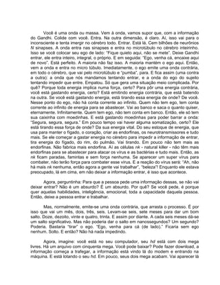 Você é uma onda ou massa. Vem à onda, vamos supor que, com a informação
do Gandhi. Colide com você. Entra. Na outra dimensão, é claro. Aí, isso vai para o
inconsciente e tenta imergir no cérebro todo. Entrar. Está lá. Cem bilhões de neurônios
N sinapses. A onda entra nas sinapses e entra no microtúbulo no cérebro inteirinho.
Isso se você colocar seu ego de lado: “Fique quieto aqui, não se mete”. Deixe Gandhi
entrar, ele entra inteiro, integral, o próprio. E em seguida: “Ego, venha cá, encaixe aqui
de novo”. Está perfeito. A maioria não faz isso. A maioria mantém o ego aqui. Então,
vem a onda e entra no micro túbulo. Imediatamente, o ego emite uma onda contrária,
em todo o cérebro, que vai pelo microtúbulo e “pumba”, para. E fica assim (uma contra
a outra): a onda que nós mandamos tentando entrar, e a onda do ego do sujeito
tentando impedir que entre. Empatou. Só que gera uma situação meio complicada. Por
quê? Porque toda energia implica numa força, certo? Para pôr uma energia contrária,
você está gastando energia, certo? Está emitindo energia contrária, que está batendo
na outra. Se você está gastando energia, está tirando essa energia de onde? De você.
Nesse ponto do ego, não há conta corrente ao infinito. Quem não tem ego, tem conta
corrente ao infinito de energia para se abastecer. Vai ao banco e saca o quanto quiser,
eternamente. Infinitamente. Quem tem ego, não tem conta em banco. Então, ele só tem
sua caixinha com moedinhas. E está gastando moedinhas para poder barrar a onda:
“Segura, segura, segura.” Em pouco tempo vai haver alguma somatização, certo? Ele
está tirando essa força de onde? Da sua energia vital. Do seu estoque de energia, que
usa para manter o fígado, o coração, criar as endorfinas, os neurotransmissores e tudo
mais. Se ele começar a gastar energia no cérebro para impedir a informação de entrar,
tira energia do fígado, do rim, do pulmão. Vai tirando. Em pouco não tem mais as
endorfinas. Não fabrica mais endorfina. Aí as células nk - natural killer - não têm mais
endorfinas para se abastecer para atacar os vírus e as bactérias e tudo mais. Então, as
nk ficam paradas, famintas e sem força nenhuma. Se aparecer um super vírus para
combater, não terão força para combater esse vírus. E a reação do vírus será: “Ah, não
há mais nk nenhuma, então agora a gente vai trabalhar”, “beleza”! Enquanto ele estava
preocupado, lá em cima, em não deixar a informação entrar, é isso que acontece.
Agora, perguntinha: Para que a pessoa pede uma informação dessas, se não vai
deixar entrar? Não é um absurdo? É um absurdo. Por quê? Se você pede, é porque
quer aquelas habilidades, inteligência, emocional, toda a capacidade daquela pessoa.
Então, deixe a pessoa entrar e trabalhar.
Mas, normalmente, emite-se uma onda contrária, que arrasta o processo. É por
isso que vai um mês, dois, três, seis. Levam-se seis, sete meses para dar um bom
salto. Doze, dezoito, vinte e quatro, trinta. E assim por diante. A cada seis meses dá-se
um salto significativo. Mas não poderia dar o salto em nanossegundos? Um segundo?
Poderia. Bastaria “tirar” o ego. “Ego, venha para cá (de lado).” Ficaria sem ego
nenhum. Solto. E então? Não há nada impedindo.
Agora, imagine: você está no seu computador, seu hd está com dois mega
livres. Há um arquivo com cinquenta mega. Você pode baixar? Pode fazer download, a
informação começa a trafegar, a informação está vindo lá do modem e entrando na
máquina. E está lotando o seu hd. Em pouco, seus dois mega acabam. Vai aparecer lá
 