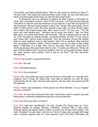 uma luzinha, uma telinha falando assim: “Não há mais nenhuma memória no disco C”.
Vai parar tudo. Tudo aquilo que está para baixar ainda. Então, por que você pediu para
baixar uma informação de 50 mega, se você tem dois mega livres?
É literalmente isso que acontece no cérebro de quem impede a informação de
entrar. Seu computador vai parar, certo? A CPU vai parar, e vai ficar piscando até que
você libere os arquivos para dar download na sua máquina. O que são os arquivos? O
ego da pessoa. Até que a pessoa pegue o ego e fale: “Amigo, fique aqui quieto, não se
mete”. E deixe entrar o outro. Ele entra. Quando o ego voltar, vai olhar de lado, agora
tem o fulano. Não importa quem seja. “Bem, quem é você?” “Eu sou o tal...” “Eu não
quero que você trabalhe aqui.” “Acontece que eu estou aqui agora.” “Não, vou fazer
algo assim, vou roubar todo mundo, não concordo.” Isso se a pessoa pediu um ser de
luz, certo? Se pedir um grande bandido, um grande bandido vai dizer: “O que você só
quer roubar dez? Vamos roubar quinhentos.” Isso não acontece, porque não adianta
pedir os seres negativos, que eu não transfiro, certo? Só os positivos. Mas acontece
isso: os positivos entram e falam: “Vamos trabalhar, que eu vou fazer muitas coisas
agora”. Finalmente. Aí o A fala: “Não, mas eu não posso. Não quero. Quero ficar lá
vendo aquele jogo. Não quero fazer nada na vida.” O sujeito que entrou diz: “Então, por
que você me chamou aqui? Eu preciso trabalhar. Que é o que eu gosto de fazer. Quero
ver, quero estudar, quero realizar. Como é que eu vou ficar?” Vão ficar discutindo.
Eternamente.
Plateia: E se eu pedir o autoconhecimento?
Prof. Hélio: De quê?
Plateia: Da própria pessoa.
Prof. Hélio: Da sua pessoa?
Plateia: Sim. Você podia levar para casa uma Ferrari e você pediu um Fusca 66. Sem
problema, leva o Fusca 66. Desse jeito, você está na caixinha, vai viver 80 anos,
praticamente não faz nada. Vai para outra caixinha, não faz nada. Vai precisar de 500
mil caixinhas.
Plateia: Talvez outro paradigma. Vamos pensar de forma diferente. E se eu imaginar
que sou o universo?
Prof. Hélio: Aí, você não precisa de mais nada. Você fundiu. Você é o goleiro que está
observando, e comanda mentalmente para que a bola vá para fora.
Plateia: Eu tenho que pedir o Universo?
Prof. Hélio: Veja bem, liquidificador 110 volts, tomada 220. Plugue para ver. Torra.
Estamos falando de energia. Abstrata, metafórica, conceito? Não é nada disso.
Estamos falando de energia mesmo. Então, se entrar uma energia muito superior, frita
você. Percebeu? E outra coisa: você tem um hd de 2 mega; para carregar 200 mega
nele, é preciso expandir esse hd. Você expande como? Se entrar informação, ele
 