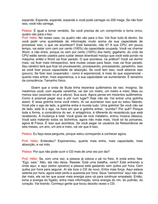 expande. Expande, expande, expande e você pode carregar os 200 mega. Se não fizer
isso, você não carrega.
Plateia: É igual a tomar remédio. Se você precisa de um comprimido e toma cinco,
quatro vão para o lixo.
Prof. Hélio: No nosso caso, os quatro não vão para o lixo. Vai ficar tudo lá dentro. Se
você pedir uma quantidade de informação muito acima da sua capacidade de
processar isso, o que vai acontecer? Está baixando, não é? A sua CPU, em pouco
tempo, vai estar com cem por cento (100%) da capacidade ocupada. Você vai chamar
Word, e não entra, porque os cem por cento (100%) dos hertz, gigahertz, do ciclo da
CPU estão sendo usados para cuidar desse download maciço que você está pondo na
máquina; então o Word vai ficar parado. O que acontece, na prática? Você vai dormir
mais, vai ficar mais introspectivo, terá muitas coisas para fazer, mas vai ficar parado.
Seu cérebro terá que ficar só processando, processando, processando, paradinho. Isso
se você tiver pouca capacidade de absorção. Se você tem isso, você absorve isso
(pouco). Se fizer isso (expansão) - como é exponencial, é mais do que exponencial -
quanto mais entrar, mais exponencia, e a sua capacidade vai aumentando. É tamanho
da consciência. Tamanho físico.
Dizem que a onda de Buda tinha trezentos quilômetros de raio. Imagina. Se
medirmos você, com aquela varetinha, vai dar um metro, um metro e meio. Mais ou
menos isso (assinala no ar a altura). Sua aura. Agora pense em trezentos quilômetros.
Como é possível pegar isso e pôr num lugar? Hoje não dá. Vai entrar uma gotinha
assim. E essa gotinha toma você inteiro. Aí vai acontecer isso que eu estou falando.
Você põe o ego de lado, a gotinha entra e inunda tudo. Uma gotinha! Se você não sai
de lado, está lá o ego, na hora em que a gotinha entrar, “pumba”! Por quê? Porque
toda a forma, a consciência do ser, é antagônica, é diferente do receptáculo que está
recebendo. A mudança é total. Você gosta de rock metaleiro, entrou música clássica.
Você saía matando todos os bichinhos, agora não mata mais. Você só lia porcarias,
agora lê Física. É isso que acontece. Se você pegar os usuários da Ressonância de
seis meses, um ano, um ano e meio, vai ver que é isso.
Plateia: Eu faço essa pergunta, porque estou começando a conhecer agora.
Prof. Hélio: Entendeu? Exponenciou, quanto mais entra, mais capacidade, mais
absorção, e vai indo.
Plateia: Por que não pode ouvir o CD mais de uma vez por dia?
Prof. Hélio: Se, com uma vez, a pessoa já coloca o pé no freio. A onda entra, fala:
“Ego, saia.” Não, ela não deixa. Resiste. Está uma batalha, certo? Está entrando a
onda aqui, e aqui (lados opostos) a pessoa está gastando cem quilos por hora. Cem
quilos por hora para segurar. Aí ela toca o CD de novo. Entra mais força. Aqui estava
setenta por hora, agora está cento e quarenta por hora. Seus “cemzinhos” aqui não vão
dar mais, ela vai ter que puxar mais energia para cá para continuar empatado. Então,
toma a energia do fígado; entra mais informação, toma energia do rim, do pulmão, do
coração. Vai tirando. Conheço gente que tocou dezoito vezes o CD.
 