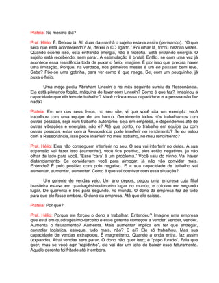 Plateia: No mesmo dia?
Prof. Hélio: É. Deixou lá. Aí, duas da manhã o sujeito estava assim (pensando). “O que
será que está acontecendo? Ai, deixei o CD ligado.” Foi olhar lá, tocou dezoito vezes.
Quando ocorre isso, está entrando energia, não é filosofia. Está entrando energia. O
sujeito está recebendo, sem parar. A estimulação é brutal. Então, se com uma vez já
acontece essa resistência toda de puxar o freio, imagine. É por isso que precisa haver
uma limitação. Porque, na verdade, nos primeiros meses é um en passant bem leve.
Sabe? Põe-se uma gotinha, para ver como é que reage. Se, com um pouquinho, já
puxa o freio.
Uma moça pediu Abraham Lincoln e no mês seguinte sumiu da Ressonância.
Ela está pilotando fogão, máquina de levar com Lincoln? Como é que faz? Imaginou a
capacidade que ele tem de trabalho? Você coloca essa capacidade e a pessoa não faz
nada?
Plateia: Em um dos seus livros, no seu site, vi que você cita um exemplo: você
trabalhou com uma equipe de um banco. Geralmente todos nós trabalhamos com
outras pessoas, seja num trabalho autônomo, seja em empresa, e dependemos até de
outras vibrações e energias, não é? Até que ponto, no trabalho em equipe ou com
outras pessoas, estar com a Ressonância pode interferir no rendimento? Se eu estou
com a Ressonância, isso pode interferir no meu trabalho, no meu rendimento?
Prof. Hélio: Eles não conseguem interferir no seu. O seu vai interferir no deles. A sua
expansão vai fazer isso (aumentar), você fica positivo, eles estão negativos, já vão
olhar de lado para você. “Esse ‘cara’ é um problema.” Você saiu do ninho. Vai haver
distanciamento. Se convidavam você para almoçar, já não vão convidar mais.
Entende? É polo positivo com polo negativo. E a sua capacidade de trabalho vai
aumentar, aumentar, aumentar. Como é que vai conviver com essa situação?
Um gerente de vendas veio. Um ano depois, pegou uma empresa cuja filial
brasileira estava em quadragésimo-terceiro lugar no mundo, e colocou em segundo
lugar. De quarenta e três para segundo, no mundo. O dono da empresa fez de tudo
para que ele fosse embora. O dono da empresa. Até que ele saísse.
Plateia: Por quê?
Prof. Hélio: Porque ele forçou o dono a trabalhar. Entendeu? Imagine uma empresa
que está em quadragésimo-terceiro e esse gerente começou a vender, vender, vender.
Aumenta o faturamento? Aumenta. Mais aumentar implica em ter que entregar,
controlar logística, estoque, tudo mais, não? E aí? Ele só trabalhou. Mas sua
capacidade de vendas extrapolou. É magnetismo. Quando a onda entra, faz assim
(expande). Atrai vendas sem parar. O dono não quer isso; é “papo furado”. Fala que
quer, mas se você agir “rapidinho”, ele vai dar um jeito de baixar esse faturamento.
Aquele gerente foi fritado até ir embora.
 