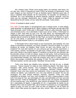 Há n desses casos. Pense numa equipe inteira, por exemplo, este banco, em
um mês, deu cento e cinquenta por cento (150%) de aumento no faturamento. Você
pode imaginar se isso continua? O que os diretores fazem? Mandam parar tudo. É
essa a realidade deste planeta. Se há crescimento, há oposição, há resistência. É
inevitável. Se a sua capacidade de pessoa expande, expande, expande, você fica
maior que seu emprego, rapidamente, que o cargo. Todas as pessoas que fazem
Ressonância há seis meses, um ano, todos têm promoção. Todos sobem.
Plateia: O resultado é rápido, então?
Prof. Hélio: É muito rápido. É nanossegundos para a energia entrar. A onda trafega,
nesta dimensão, na velocidade da luz. Agora, imagine a informação: ela não está vindo
desta dimensão, certo? Onde está a informação? Está em outra dimensão. Está em
uma dimensão acima, e lá a velocidade é maior que a da luz. Então, a informação vai
chegar a você, mais veloz do que a luz. Se você deixar, em nanossegundos sua
capacidade faz assim (expande). No dia seguinte está do tamanho deste prédio, no dia
seguinte está do tamanho do Estado de São Paulo, do tamanho do Planeta. É assim,
vai. Se você deixar, a consciência vai expandir na mesma velocidade com que a
informação está entrando. Esse é o x do problema, certo?
A informação entra e tenta imergir no seu inconsciente, para trabalhar. Se você
deixar a consciência se expandir, num prazo curtíssimo, torna-se um Buda. E aí, qual o
problema de vender, de trabalhar neste mundo, de gerir uma fábrica, qual é o
problema? Se você está inserido em uma estrutura que não permite crescimento, e
você cresceu, cresceu, sai daquela e vai para outra. Cresce, cresce, sai daquela e vai
para outra. Monta o seu próprio negócio. É inevitável, se dentro de uma estrutura não
lhe permitem crescer. E você vai crescer, queira ou não queira. Você vai fazendo isso
(crescendo) sem parar. Sua consciência vai criando complexidade sem parar. Você vê
uma determinada situação, seu chefe não enxerga; para você é o óbvio ululante, o
diretor não enxerga, o presidente não enxerga. E você: “Por que estão fazendo isso?
Vão fazer besteira. Vai dar tudo errado.” Resultado: dá tudo errado.
Tenho uma cliente que trabalha numa empresa. No final do ano, a direção
anunciou: “Vamos comprar um avião de vinte milhões de dólares.” Ela disse: “Isso é
bobagem”. “Não, vamos comprar.” “Isso é bobagem.” “Nós vamos comprar”. “Então
comprem.” Ela ocupava um alto cargo. Compraram. Adivinhe? Fizeram besteira.
Entende? Havia uma crise enorme em andamento. Como a empresa colocaria vinte
milhões de dólares, num aviãozinho com uma crise batendo às portas? Só que ela
enxergava. Por quê? Porque expandiu, expandiu, expandiu. Tinha uma visão
holográfica da situação. Com isso, você consegue ver todo o quebra-cabeça e juntar
tudo numa peça só. Isso, que está ligado com isso, que está ligado com isso, que está
ligado com isso. Todas as interligações. Tem visão do todo, do conjunto. Não enxerga
só uma caixinha aqui, uma caixinha ali, outra caixinha ali adiante. Como na Medicina.
Há o especialista do fígado, o especialista do rim, o especialista do dedão do pé.
Ninguém olha o todo do sujeito? Não, não é mesmo? O paciente vai a um especialista,
depois ao outro, ao outro, ao outro. Cada um olha um pedacinho, não é? Quem vai
olhar o todo? Mas quando tem alguém que olha, conclui: “Não, esse sujeito tem rim,
 