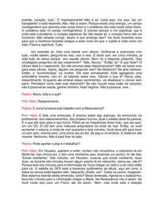 pulmão, coração, tudo.” É impressionante! Não é só “corta aqui, tira aqui, faz um
transplante” e está resolvido. Não. Não é assim. Porque existe uma energia, um campo
morfogenético que permeia este corpo físico e o problema não está neste corpo físico.
O problema está no campo morfogenético. É preciso escutar o rim espiritual, que é
onde está o problema, o coração espiritual. Se não mexer ali, o coração físico não vai
funcionar. Não adianta corrigir. Quem é que enxerga isso? Vai levar duzentos anos
para que a medicina terrestre chegue a esse nível em que o sujeito é visto como um
todo. Físico e espiritual. Tudo.
Um exemplo só. Veio uma cliente com câncer. Verifica-se a anamnese com
tudo, vocês sabem, pergunta-se isso, isso e isso. É óbvio que, em cinco minutos, já
está tudo às claras porque tem aquele câncer. Bem, fiz a seguinte pergunta: “Seu
oncologista perguntou do seu casamento?” “Não. Nunca.” “Então, tá.” O que fazer? O
câncer dela é o casamento. Se não arrumar esse relacionamento? Não vai haver cura
para esse câncer. Agora, alguém vai perguntar isso? Na Medicina? De jeito nenhum.
Então, é “quimioterapia” na mulher. Ela está somatizando. Está agregando uma
antimatéria enorme, não é? Já falamos sobre isso. Câncer o que é? Raiva, ódio,
ressentimento. Enquanto ela emanar esses sentimentos, vai abastecer o câncer sem
parar. Percebem como está tudo distorcido? Se não houver essa visão de conjunto,
não é possível ter saúde, ganhar dinheiro, fazer negócio. Não é possível, mas...
Plateia: Raiva, ódio e o quê?
Prof. Hélio: Ressentimento.
Plateia: E como funciona este trabalho com a Ressonância?
Prof. Hélio: É feita uma entrevista. É preciso saber das doenças, do emocional, do
profissional, dos relacionamentos, dos projetos futuros. Qual o estado atual da pessoa.
E o que ela quer para o seu futuro. Põem-se as frequências disso tudo, que ela quer,
em um CD. O CD tem uma máscara antipirataria de onda de mar. Então, se você
aumentar o volume, é onda de mar quarenta e dois minutos. Você deve pôr para tocar
no som zero, volume zero, uma única vez ao dia, dê play e vá embora. A distância não
importa. Nenhuma. Não é para ficar do lado.
Plateia: Pode apertar o play e ir trabalhar?
Prof. Hélio: Em Houston, apertam o enter, contam oito minutinhos, o robozinho lá em
Marte faz isso (move-se), e tem uma montanha aqui (assinala um ponto). Aí ele fala:
“Existe montanha.” Oito minutos, em Houston, ouve-se que existe montanha. Quer
dizer, se durante oito minutos houver algum evento lá do robozinho, danou-se, não é?
Porque leva oito minutos para a informação da Terra chegar ao robô e a do robô voltar
para cá. O satélite do GPS está a trezentos quilômetros de altura, aqui em cima, e
todos os carros estão ligados nele: “esquerda, direita, vire”. Todos os carros. Imaginem.
Mas estamos falando desta dimensão, certo? Desta dimensão. Aperta-se o botãozinho,
leva oito minutos para a informação chegar a Marte. Na Ressonância não é assim. Se
você conta isso para um Físico, ele diz assim: “Bem, mas onde está a estação
 
