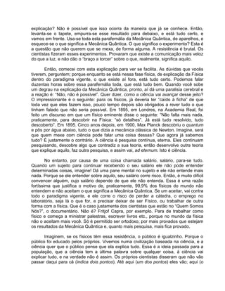 explicação? Não é possível que isso ocorra da maneira que já se conhece. Então,
levanta-se o tapete, empurra-se esse resultado para debaixo, e está tudo certo, e
vamos em frente. Usa-se toda esta parafernália da Mecânica Quântica, de aparelhos, e
esquece-se o que significa a Mecânica Quântica. O que significa o experimento? Esta é
a questão que não querem que se mexa, de forma alguma. A resistência é brutal. Os
cientistas fizeram esses experimentos. Provaram que existe a comunicação mais veloz
do que a luz, e não dão o “braço a torcer” sobre o que, realmente, significa aquilo.
Então, comecei com esta explicação para ver se facilita. As dúvidas que vocês
tiverem, perguntem; porque enquanto se está nessa fase física, de explicação da Física
dentro do paradigma vigente, o que existe aí fora, está tudo certo. Podemos falar
duzentas horas sobre essa parafernália toda, que está tudo bem. Quando você sobe
um degrau na explicação da Mecânica Quântica, pronto, aí dá uma paralisia cerebral e
a reação é: “Não, não é possível”. Quer dizer, como a ciência vai avançar desse jeito?
O impressionante é o seguinte: para os físicos, já deveria ter “caído à ficha” de que
toda vez que eles fazem isso, pouco tempo depois são obrigados a rever tudo o que
tinham falado que não seria possível. Em 1895, em Londres, na Academia Real, foi
feito um discurso em que um físico eminente disse o seguinte: “Não falta mais nada,
praticamente, para descobrir na Física: “só detalhes”. Já está tudo resolvido, tudo
descoberto”. Em 1895. Cinco anos depois, em 1900, Max Planck descobriu o quantum
e pôs por água abaixo, tudo o que dizia a mecânica clássica de Newton. Imagine, será
que quem mexe com ciência pode falar uma coisa dessas? Que agora já sabemos
tudo? É justamente o contrário. A ciência é pesquisa contínua, eterna. Eles continuam
pesquisando, descobre algo que contradiz a sua teoria, então desenvolve outra teoria
que explique aquilo, faz outra pesquisa, e assim vai, ad eternum. Isto é ciência.
No entanto, por causa de uma coisa chamada salário, salário, para-se tudo.
Quando um sujeito para continuar recebendo o seu salário ele não pode entender
determinadas coisas, imagine! Dá uma pane mental no sujeito e ele não entende mais
nada. Porque se ele entender sobre aquilo, seu salário corre risco. Então, é muito difícil
convencer alguém, cujo salário depende de que ele não entenda. Essa é uma razão
fortíssima que justifica o motivo de, praticamente, 99,9% dos físicos do mundo não
entendem e não aceitam o que significa a Mecânica Quântica. Se um aceitar, vai contra
todo o paradigma vigente, e ele corre o risco de perder a cátedra, o emprego no
laboratório, seja lá o que for, e precisar deixar de ser Físico, ou trabalhar de outra
forma com a física. Que é o caso justamente dos cientistas que estão no “Quem Somos
Nós?”, o documentário. Não é? Fritjof Capra, por exemplo. Para de trabalhar como
físico e começa a ministrar palestras, escrever livros etc., porque no mundo da física
não o aceitam mais você. Só é permitido ser ortodoxo, por mais provados que estejam
os resultados da Mecânica Quântica e, quanto mais pesquisa, mais fica provado.
Imaginem, se os físicos têm essa resistência, o público é igualzinho. Porque o
público foi educado pelos próprios. Vivemos numa civilização baseada na ciência, e a
ciência quer que o público pense que ela explica tudo. Essa é a ideia passada para a
população, que a ciência tem a última palavra sobre qualquer coisa, à ciência vai
explicar tudo, e na verdade não é assim. Os próprios cientistas disseram que não vão
passar daqui para cá (indica dois pontos). Até aqui (um dos pontos) eles vão; aqui (o
 