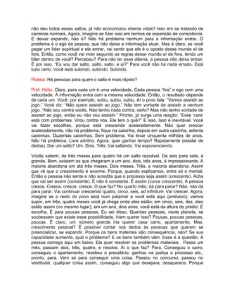 não deu todos esses saltos, já não economizou oitenta vidas? Isso em se tratando de
carreiras normais. Agora, imagine se fizer isso em termos de expansão de consciência.
E deixar expandir, não é? Não há problema nenhum para a informação entrar. O
problema é o ego da pessoa, que não deixa a informação atuar. Mas é claro, se você
pegar um líder espiritual e ele entrar, vai sentir que ele é o oposto desse mundo aí de
fora. Então, como você vai viver segundo as regras desse mundo aí de fora, tendo um
líder dentro de você? Percebeu? Para não ter esse dilema, a pessoa não deixa entrar.
É por isso. “Eu vou dar salto, salto, salto, e aí?” Para você não há nada errado. Está
tudo certo. Você está subindo, subindo. Subindo.
Plateia: Há pessoas para quem o salto é mais rápido?
Prof. Hélio: Claro, para cada um é uma velocidade. Cada pessoa “tira” o ego com uma
velocidade. A informação entra com a mesma velocidade. Então, o resultado depende
de cada um. Você, por exemplo, subiu, subiu, subiu. Aí o povo fala: “Vamos assistir ao
jogo.” Você diz: “Não quero assistir ao jogo.” Não tem vontade de assistir a nenhum
jogo. “Não sou contra vocês. Não tenho nada contra, certo? Mas não tenho vontade de
assistir ao jogo, então eu não vou assistir.” Pronto, já surge uma reação: “Esse ‘cara’
está com problemas. Virou contra nós. Ele tem o quê?” É isso. Isso é inevitável. Você
vai fazer escolhas, porque está crescendo aceleradamente. Não quer crescer
aceleradamente, não há problema, fique na caixinha, depois em outra caixinha, setenta
caixinhas. Duzentas caixinhas. Sem problema. Vai levar cinquenta milhões de anos.
Não há problema. Livre arbítrio. Agora, quer ganhar tempo? Rapidamente (estalar de
dedos). Dar um salto? Um. Dois. Três. Vai saltando. Vai exponenciando.
Vocês sabem, de três meses para quatro há um salto razoável. De seis para sete, é
grande. Bem, existem os que chegaram a um ano, dois, três anos, é impressionante. A
maioria abandona em até três meses. Dois meses. Três, a maioria abandona. Assim
que vê que o crescimento é enorme. Porque, quando explicamos, entra só o mental.
Então a pessoa não sente e não acredita que o processo seja assim (crescente). Acha
que vai ser assim (constante). E não é constante. É assim (curva crescente). A pessoa
cresce. Cresce, cresce, cresce. O que faz? No quarto mês, dá para parar? Não, não dá
para parar. Vai continuar crescendo quatro, cinco, seis, ad infinitum. Vai crescer. Agora,
imagine se o resto do povo está num patamar e você está aqui (embaixo); vamos
supor, em três, quatro meses você já chega onde eles estão; em cinco, seis, dez, eles
estão assim (no mesmo lugar), em um ano, dois anos, você está da altura do prédio. É
escolha. É para poucas pessoas. Eu sei disso. Quantas pessoas, neste planeta, se
soubessem que existe essa possibilidade, iriam querer isso? Poucas, poucas pessoas,
poucas. É claro, um número grande iria querer casa carro, apartamento. Mas,
crescimento pessoal? É possível contar nos dedos às pessoas que querem se
potencializar, se expandir. Porque os bens materiais são consequência, não? Se sua
capacidade aumenta, qual o problema? E os bens também vêm. Essa é a questão. A
pessoa começa aqui em baixo. Ela quer resolver os problemas materiais. Passa um
mês, passam dois, três, quatro, e resolve. Aí o que faz? Para. Conseguiu o carro,
conseguiu o apartamento, recebeu o precatório, ganhou na justiça o processo etc.,
pronto, para. Vem só para conseguir uma coisa. Passou no concurso, passou no
vestibular, qualquer coisa assim, conseguiu algo que desejava, desaparece. Porque
 