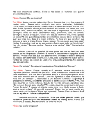 não quer crescimento contínuo. Conta-se nos dedos os humanos que querem
crescimento contínuo.
Plateia: E esses CDs são trocados?
Prof. Hélio: A cada quarenta e cinco dias. Depois de quarenta e cinco dias a pessoa já
mudou muito. Põe-se outro, atualizado com novas solicitações, habilidades,
conhecimento, tudo que a pessoa comentou que quer nessa nova etapa, e ocorre outro
salto. Porém, quando a informação está entrando, em um mês, dois meses, três, está
cavando fundo, embaixo do tapete, para tirar toda a negatividade. Se não trocar o
paradigma, como vai haver crescimento? Tabu, preconceito, zona de conforto,
paradigma, traumas e bloqueios. Se não tirar isso, se não limpar isso, como a pessoa
vai crescer? É isso que está segurando o crescimento da pessoa. Só que a maioria não
quer que limpe isso. Esse é o maior problema. Na hora em que percebem que
começou a cavar e limpou, limpou, limpou, reagem: “Ai, não quero que mexa nisso”.
“Amigo, é o seguinte: você vai ter que perdoar o fulano, para poder ganhar dinheiro.”
“Ah, não perdoo.” “Tem que perdoar. Esqueça, solta, perdoa.” “Não.” “Não vai entrar
dinheiro.”
Pensem como vai ser possível dar esse poder todo que eu falei para essa
pessoa, se ela não perdoa? Entendeu? É ridículo! A pessoa está se apegando a uma
porcaria. Precisa soltar isso, que será possível entrar toneladas de tudo de bom para
ela. Não dá para soltar essa coisa? É isso. Então, esse é um problema crucial: perdão.
Perdoar os outros e se perdoar. Se você errou, errou; está aprendendo. Nós estamos
aqui para aprender.
Plateia: E a gratidão? Tem alguma importância na Física Quântica? Por quê?
Prof. Hélio: Extrema. Porque, quando você agradece, emana agradecimento.
“Agradeço pela casa maravilhosa que tenho.” Você mandou casa maravilhosa, volta
casa maravilhosa. Aí é que esta o problema. Porque a pessoa pode pensar assim:
“Mas estou morando em um barraco. Como vou agradecer a casa maravilhosa, se
moro em um barraco?” O racionalista é um desastre. Entendeu? “Agradeço a
prosperidade infinita, abundante, crescente e contínua que eu tenho.” “Ah, mas
estou devendo um monte no banco.” Escuta. Se você não começar a agradecer aqui,
não vem aqui. Como é que o povo faz? “Ai, eu estou devendo não sei quanto ao banco.
Preciso de ajuda.” A pessoa vai à igreja e reza, reza, reza, “ajude a pagar a dívida,
ajude a pagar a dívida”. O que está emanando? Dívida. “Ah, eu estou doente, vou
morrer, cure a minha doença.” O que está emanando? Doença. Foco na doença. Você
precisa agradecer: “minha saúde perfeita”.
Tudo está embaixo de um versículo. “Tudo que vocês pedirem crendo que
receberam (verbo no passado) receberão” (verbo no futuro). Ponto. Crendo que
receberam, já recebeu. Mas fisicamente vai entrar no: futuro.
Plateia: E a escrita tem poder?
 