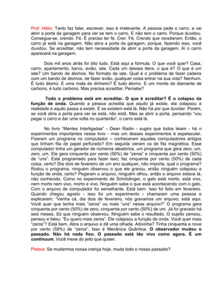 Prof. Hélio: Tanto faz falar, escrever, isso é irrelevante. A pessoa pede o carro, e vai
abrir a porta da garagem para ver se tem o carro. E não tem o carro. Porque duvidou.
Consegue-se, crendo. Fé. É preciso ter fé. Crer. Fé. Crendo que receberam. Então, o
carro já está na garagem. Não abra a porta da garagem, porque, fazendo isso, você
duvidou. Se acreditar, não tem necessidade de abrir a porta da garagem. Aí o carro
aparecerá na garagem.
Dois mil anos atrás foi dito tudo. Está aqui a fórmula. O que você quer? Casa,
carro, apartamento, barco, avião, iate. Cada um desses itens, o que é? O que é um
iate? Um bando de átomos. No formato de iate. Qual é o problema de fazer cadeira
com um bando de átomos, de fazer avião, qualquer coisa entrar na sua vida? Nenhum.
É tudo átomo. E uma mala de dinheiro? É tudo átomo. E um monte de diamante de
carbono, é tudo carbono. Mas precisa acreditar. Percebe?
Todo o problema está em acreditar. O que é acreditar? É o colapso da
função de onda. Quando a pessoa acredita que aquilo já existe, ela colapsou a
realidade e aquilo passa a existir. E se existem está lá. Não há por que duvidar. Porém,
se você abre a porta para ver se está, não está. Mas se abrir a porta, pensando “vou
pegar o carro e dar uma volta no quarteirão”, o carro está lá.
No livro “Mentes Interligadas” - Dean Radin - sugiro que todos leiam - há n
experimentos importantes nesse livro - mas um desses experimentos é espetacular.
Fizeram um programa no computador – conheceram aqueles computadores antigos
que tinham fita de papel perfurado? Em seguida vieram os de fita magnética. Esse
computador tinha um gerador de números aleatórios, um programa que gera zero, um,
zero, um. Ele gera cinquenta por cento (50%) de “zeros” e cinquenta por cento (50%)
de “uns”. Está programado para fazer isso; faz cinquenta por cento (50%) de cada
coisa, certo? Dia dois de fevereiro de um ano qualquer, não importa, qual o programa?
Rodou o programa, ninguém observou o que ele gravou, então ninguém colapsou a
função de onda, certo? Pegaram o arquivo, ninguém olhou, então o arquivo estava lá,
não conhecido. Como no experimento de Schrödinger, o gato está morto, está vivo,
nem morto nem vivo, morto e vivo. Ninguém sabe o que está acontecendo com o gato.
Com o arquivo de computador foi semelhante. Está bem. Isso foi feito em fevereiro.
Quando chegou agosto - isso foi um experimento - chamaram uma pessoa e
explicaram: “Venha cá, dia dois de fevereiro, nós gravamos um arquivo; está aqui.
Você quer que tenha mais “zeros” ou mais “uns” nesse arquivo?” O programa gera
cinquenta por cento (50%) de zero, cinquenta por cento (50%) de um. Já foi gravado há
seis meses. Só que ninguém observou. Ninguém sabe o resultado. O sujeito pensou,
pensou e falou: “Eu quero mais zeros”. Ele colapsou a função de onda. Você quer mais
“zeros”? Está bem. Abra o arquivo e dê uma olhada. Adivinhe? Tinha cinquenta e nove
por cento (59%) de “zeros”. Isso é Mecânica Quântica. O observador mudou o
passado. Não há nada fixo. O passado está tão vivo como agora. É um
continuum. Você mexe do jeito que quiser.
Plateia: Se mudarmos nossa crença hoje, muda todo o nosso passado?
 