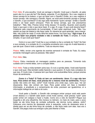 Prof. Hélio: É uma escolha. Você vai carregar o Gandhi. Você quer o Gandhi. Já sabe
quem ele é e o que ele faz? Ele liberta, expande. É um libertador. Se o seu negócio é
tomar cerveja lá no boteco, o que vai fazer com o Gandhi? Então, se o seu negócio é
tomar cerveja, não carregue o Gandhi. Agora, se você está tomando cerveja e carrega
o Gandhi, o que acontece? O seu ego está mandando “quero cerveja”. Então o Gandhi
entra e vai fazer assim (choque): “Pare de tomar cerveja, que nós precisamos
trabalhar”. “Não. Não. Preciso tomar trinta dessas.” É escolha. Quando você escolhe
fazer o que quer e não o que deve fazer. É o ego. É o ego. O que você deveria fazer?
Colaborar pelo crescimento da humanidade. O bem estar espiritual, tudo. “Não. Vou
assistir ao jogo de futebol e não fazer nada. Eu deveria ler para aprender, para crescer.
Não, não quero ler nada. É muito difícil ler esses livros. Vou ficar aqui.” Ego é isso. É a
pessoa fazer sua própria vontade e não a vontade do Todo. É simples. É muito
simples. O que você quer fazer?
Como é a sua vida? Você faz a sua vontade ou faz a vontade do Todo? Se fizer
a sua vontade, é a vontade do A; a centelha encoberta com o ego do A está fazendo o
que ele quer. Esse é todo o problema. Tudo se resume nisso.
Plateia: Hélio, enviar uma agenda de eventos semanal é vontade do Todo. Eu estou
enviando mensagem para as pessoas. Não sabe?
Prof. Hélio: Não.
Plateia: Estou mandando só mensagem positiva para as pessoas. Tomando todo
cuidado com a mente delas, com o coração delas.
Prof. Hélio: Toda a mídia também acha isso. E é só a opinião deles. Você está fazendo
o que você quer. Eles também estão fazendo o que querem. É muito mais complexo do
que isso. É muito mais. A pessoa tem que fazer uma autoanálise feroz, porque precisa
trocar de sentimento.
Como é o Todo? O Todo só tem um sentimento: Amor. E o ego não tem
isso. Para entrar em fase, você precisa ter o mesmo nível de sentimento. Porque
senão não entra em fase, certo? Você manda uma onda aqui, outra aqui. Vai ser
dissonante. Elas não entram em fase. Para poder entrar em fase e transferir
informação, a amplitude e o comprimento de onda, precisam ser igualzinhos, aí a
informação trafega de um lado e do outro.
Você pede o Gandhi, o Gandhi não consegue entrar porque você está assim
(nível abaixo) e o Gandhi está assim (nível muito acima), você precisa “subir” para
poder entrar em colapso e fazer a fusão. Como era a vida do Gandhi? Pegue sua
biografia e dê uma olhadinha. Ele morava no Ashram, no meio do mato; para o povo
testar se ele tinha força de vontade suficiente, ele dormia numa cabana, certo?
Colocava uma menina de dezesseis anos à esquerda, outra de dezesseis anos à
direita para ver se ele tinha força de vontade, e não fazia nada com elas. Isso era o
Gandhi. Ele pegou toda sua energia e pôs para libertar a Índia.
 