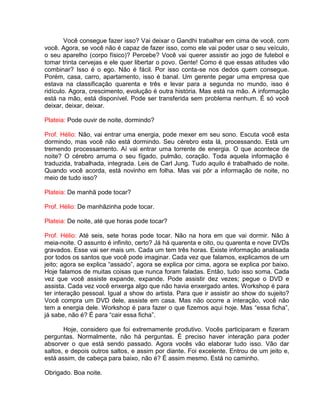 Você consegue fazer isso? Vai deixar o Gandhi trabalhar em cima de você, com
você. Agora, se você não é capaz de fazer isso, como ele vai poder usar o seu veículo,
o seu aparelho (corpo físico)? Percebe? Você vai querer assistir ao jogo de futebol e
tomar trinta cervejas e ele quer libertar o povo. Gente! Como é que essas atitudes vão
combinar? Isso é o ego. Não é fácil. Por isso conta-se nos dedos quem consegue.
Porém, casa, carro, apartamento, isso é banal. Um gerente pegar uma empresa que
estava na classificação quarenta e três e levar para a segunda no mundo, isso é
ridículo. Agora, crescimento, evolução é outra história. Mas está na mão. A informação
está na mão, está disponível. Pode ser transferida sem problema nenhum. É só você
deixar, deixar, deixar.
Plateia: Pode ouvir de noite, dormindo?
Prof. Hélio: Não, vai entrar uma energia, pode mexer em seu sono. Escuta você esta
dormindo, mas você não está dormindo. Seu cérebro esta lá, processando. Está um
tremendo processamento. Aí vai entrar uma torrente de energia. O que acontece de
noite? O cérebro arruma o seu fígado, pulmão, coração. Toda aquela informação é
traduzida, trabalhada, integrada. Leis de Carl Jung. Tudo aquilo é trabalhado de noite.
Quando você acorda, está novinho em folha. Mas vai pôr a informação de noite, no
meio de tudo isso?
Plateia: De manhã pode tocar?
Prof. Hélio: De manhãzinha pode tocar.
Plateia: De noite, até que horas pode tocar?
Prof. Hélio: Até seis, sete horas pode tocar. Não na hora em que vai dormir. Não à
meia-noite. O assunto é infinito, certo? Já há quarenta e oito, ou quarenta e nove DVDs
gravados. Esse vai ser mais um. Cada um tem três horas. Existe informação analisada
por todos os santos que você pode imaginar. Cada vez que falamos, explicamos de um
jeito; agora se explica “assado”, agora se explica por cima, agora se explica por baixo.
Hoje falamos de muitas coisas que nunca foram faladas. Então, tudo isso soma. Cada
vez que você assiste expande, expande. Pode assistir dez vezes; pegue o DVD e
assista. Cada vez você enxerga algo que não havia enxergado antes. Workshop é para
ter interação pessoal. Igual a show do artista. Para que ir assistir ao show do sujeito?
Você compra um DVD dele, assiste em casa. Mas não ocorre a interação, você não
tem a energia dele. Workshop é para fazer o que fizemos aqui hoje. Mas “essa ficha”,
já sabe, não é? É para “cair essa ficha”.
Hoje, considero que foi extremamente produtivo. Vocês participaram e fizeram
perguntas. Normalmente, não há perguntas. É preciso haver interação para poder
absorver o que está sendo passado. Agora vocês vão elaborar tudo isso. Vão dar
saltos, e depois outros saltos, e assim por diante. Foi excelente. Entrou de um jeito e,
está assim, de cabeça para baixo, não é? É assim mesmo. Está no caminho.
Obrigado. Boa noite.
 