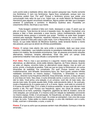 outro ponto) está a realidade última; eles não querem pesquisar isso, ficarão somente
nos fenômenos. E nem nos fenômenos. Agora ficou complicado, porque nem nos
fenômenos podem ficar. Por quê? Porque o fenômeno provou que existe uma
comunicação mais veloz do que a luz. Vejam que, se vocês falarem de Ressonância
Harmônica para alguém encontrará resistência. Alguns podem até falar que é lavagem
cerebral. É justamente o contrário. A Mecânica Quântica abre. Possibilita um
crescimento infinito. Ela limpa a sua mente.
Toda lavagem cerebral é feita com medo, desespero e culpa. É assim que se
põe um trauma. Toda técnica de tortura é baseada nisso. Se alguém traumatizar uma
pessoa e falar a frase associada a esse trauma, coloca imediatamente dentro do
inconsciente dessa pessoa o comando que quiser. Também se pode fazer lavagem
cerebral pela repetição. Repetindo, repetindo milhares e milhares de vezes. Então, a
lavagem cerebral é feita pela culpa e pelo medo. Com a Ressonância, é o contrário. Os
físicos, os que estão falando de Mecânica Quântica, estão tentando libertar a mente
das pessoas, para que se abram às infinitas possibilidades.
Plateia: O campo mais aberto não seria então a sociedade, dado que esse corpo
científico, materialista - que trabalha somente no paradigma materialista, onde tudo que
existe é só matéria. Na sociedade encontramos, hoje, as pessoas procurando soluções
alternativas, holísticas, terapias alternativas. Esse não seria um campo onde
poderíamos trabalhar mais essa difusão e compreender mais?
Prof. Hélio: Pois é, mas o que acontece é o seguinte: mesmo todas essas terapias
alternativas, as alternativas, ainda estão debaixo digamos, da Física clássica. Quando
se sobe um degrau, encontra todos os alternativos nesse degrau; mas se subir um
acima, pronto, a evolução já paralisa. Toda vez que se mexe no dimensional, em outras
dimensões da realidade, fica complicado. Por quê? Porque haverá uma visão
multidimensional. John Wheeler, famosíssimo físico, diz: “Num quarto, existem infinitas
realidades convivendo no mesmo espaço.” Traduzindo, n dimensões no mesmo
espaço, vibrando numa frequência diferente. Essa dimensão, terceira, é daqui até aqui,
é uma faixa em hertz. Saiu disso, é outra dimensão acima, e outra e outra; é como um
dial no rádio. Você achou uma estação, é um universo; você não vê mais nada, não
escuta mais nada. Só existe aquela rádio. Então, está escutando rádio A. Se você gira,
muda a frequência do A e passa para a B, a A some. Agora, você está no universo B.
O A parou de existir? Não. O A, a rádio A continua existindo, só que você não tem mais
acesso a ela. Por quê? Porque sua frequência, agora, seu canal de acesso, está
procurando só os hertz, quilohertz, megahertz, gigahertz da rádio B. Existem, cerca de
vinte estações, por convenção. É a mesma coisa em relação às realidades convivendo
no mesmo espaço. Então, é só percepção. As frequências, as rádios, as televisões, as
dimensões, estão todas no mesmo lugar. As ondas se sobrepõem, mas uma não ocupa
o lugar da outra. Todas estão no mesmo espaço, e uma não interferem com a outra.
Então, você tem n dimensões, a outra, a outra. N.
Plateia: É aí que eu acho que as pessoas sentem mais dificuldade. Começou a falar de
dimensão...
 