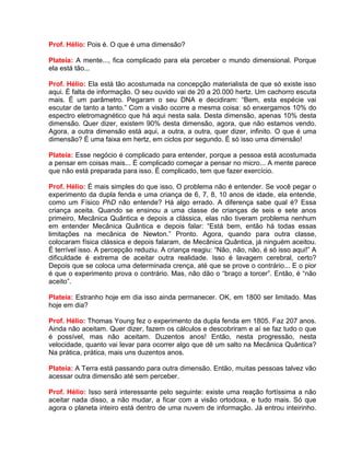 Prof. Hélio: Pois é. O que é uma dimensão?
Plateia: A mente..., fica complicado para ela perceber o mundo dimensional. Porque
ela está tão...
Prof. Hélio: Ela está tão acostumada na concepção materialista de que só existe isso
aqui. É falta de informação. O seu ouvido vai de 20 a 20.000 hertz. Um cachorro escuta
mais. É um parâmetro. Pegaram o seu DNA e decidiram: “Bem, esta espécie vai
escutar de tanto a tanto.” Com a visão ocorre a mesma coisa: só enxergamos 10% do
espectro eletromagnético que há aqui nesta sala. Desta dimensão, apenas 10% desta
dimensão. Quer dizer, existem 90% desta dimensão, agora, que não estamos vendo.
Agora, a outra dimensão está aqui, a outra, a outra, quer dizer, infinito. O que é uma
dimensão? É uma faixa em hertz, em ciclos por segundo. É só isso uma dimensão!
Plateia: Esse negócio é complicado para entender, porque a pessoa está acostumada
a pensar em coisas mais... É complicado começar a pensar no micro... A mente parece
que não está preparada para isso. É complicado, tem que fazer exercício.
Prof. Hélio: É mais simples do que isso. O problema não é entender. Se você pegar o
experimento da dupla fenda e uma criança de 6, 7, 8, 10 anos de idade, ela entende,
como um Físico PhD não entende? Há algo errado. A diferença sabe qual é? Essa
criança aceita. Quando se ensinou a uma classe de crianças de seis e sete anos
primeiro, Mecânica Quântica e depois a clássica, elas não tiveram problema nenhum
em entender Mecânica Quântica e depois falar: “Está bem, então há todas essas
limitações na mecânica de Newton.” Pronto. Agora, quando para outra classe,
colocaram física clássica e depois falaram, de Mecânica Quântica, já ninguém aceitou.
É terrível isso. A percepção reduziu. A criança reagiu: “Não, não, não, é só isso aqui!” A
dificuldade é extrema de aceitar outra realidade. Isso é lavagem cerebral, certo?
Depois que se coloca uma determinada crença, até que se prove o contrário... E o pior
é que o experimento prova o contrário. Mas, não dão o “braço a torcer”. Então, é “não
aceito”.
Plateia: Estranho hoje em dia isso ainda permanecer. OK, em 1800 ser limitado. Mas
hoje em dia?
Prof. Hélio: Thomas Young fez o experimento da dupla fenda em 1805. Faz 207 anos.
Ainda não aceitam. Quer dizer, fazem os cálculos e descobriram e aí se faz tudo o que
é possível, mas não aceitam. Duzentos anos! Então, nesta progressão, nesta
velocidade, quanto vai levar para ocorrer algo que dê um salto na Mecânica Quântica?
Na prática, prática, mais uns duzentos anos.
Plateia: A Terra está passando para outra dimensão. Então, muitas pessoas talvez vão
acessar outra dimensão até sem perceber.
Prof. Hélio: Isso será interessante pelo seguinte: existe uma reação fortíssima a não
aceitar nada disso, a não mudar, a ficar com a visão ortodoxa, e tudo mais. Só que
agora o planeta inteiro está dentro de uma nuvem de informação. Já entrou inteirinho.
 