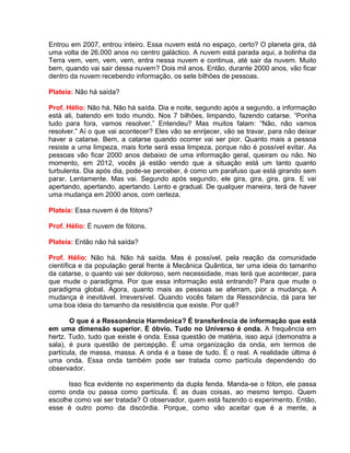 Entrou em 2007, entrou inteiro. Essa nuvem está no espaço, certo? O planeta gira, dá
uma volta de 26.000 anos no centro galáctico. A nuvem está parada aqui, a bolinha da
Terra vem, vem, vem, vem, entra nessa nuvem e continua, até sair da nuvem. Muito
bem, quando vai sair dessa nuvem? Dois mil anos. Então, durante 2000 anos, vão ficar
dentro da nuvem recebendo informação, os sete bilhões de pessoas.
Plateia: Não há saída?
Prof. Hélio: Não há. Não há saída. Dia e noite, segundo após a segundo, a informação
está ali, batendo em todo mundo. Nos 7 bilhões, limpando, fazendo catarse. “Ponha
tudo para fora, vamos resolver.” Entendeu? Mas muitos falam: “Não, não vamos
resolver.” Aí o que vai acontecer? Eles vão se enrijecer, vão se travar, para não deixar
haver a catarse. Bem, a catarse quando ocorrer vai ser pior. Quanto mais a pessoa
resiste a uma limpeza, mais forte será essa limpeza, porque não é possível evitar. As
pessoas vão ficar 2000 anos debaixo de uma informação geral, queiram ou não. No
momento, em 2012, vocês já estão vendo que a situação está um tanto quanto
turbulenta. Dia após dia, pode-se perceber, é como um parafuso que está girando sem
parar. Lentamente. Mas vai. Segundo após segundo, ele gira, gira, gira, gira. E vai
apertando, apertando, apertando. Lento e gradual. De qualquer maneira, terá de haver
uma mudança em 2000 anos, com certeza.
Plateia: Essa nuvem é de fótons?
Prof. Hélio: É nuvem de fótons.
Plateia: Então não há saída?
Prof. Hélio: Não há. Não há saída. Mas é possível, pela reação da comunidade
científica e da população geral frente à Mecânica Quântica, ter uma ideia do tamanho
da catarse, o quanto vai ser doloroso, sem necessidade, mas terá que acontecer, para
que mude o paradigma. Por que essa informação está entrando? Para que mude o
paradigma global. Agora, quanto mais as pessoas se aferram, pior a mudança. A
mudança é inevitável. Irreversível. Quando vocês falam da Ressonância, dá para ter
uma boa ideia do tamanho da resistência que existe. Por quê?
O que é a Ressonância Harmônica? É transferência de informação que está
em uma dimensão superior. É óbvio. Tudo no Universo é onda. A frequência em
hertz. Tudo, tudo que existe é onda. Essa questão de matéria, isso aqui (demonstra a
sala), é pura questão de percepção. É uma organização da onda, em termos de
partícula, de massa, massa. A onda é a base de tudo. É o real. A realidade última é
uma onda. Essa onda também pode ser tratada como partícula dependendo do
observador.
Isso fica evidente no experimento da dupla fenda. Manda-se o fóton, ele passa
como onda ou passa como partícula. É as duas coisas, ao mesmo tempo. Quem
escolhe como vai ser tratada? O observador, quem está fazendo o experimento. Então,
esse é outro pomo da discórdia. Porque, como vão aceitar que é a mente, a
 