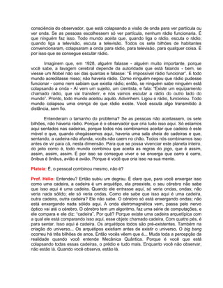 consciência do observador, que está colapsando a visão de onda para ver partícula ou
ver onda. Se as pessoas escolhessem só ver partícula, nenhum rádio funcionaria. É
que ninguém faz isso. Todo mundo aceita que, quando liga o rádio, escuta o rádio;
quando liga a televisão, escuta a televisão. Todos os sete bilhões de habitantes
convencionaram, colapsaram a onda para rádio, para televisão, para qualquer coisa. É
por isso que se consegue escutar rádio.
Imaginem que, em 1928, alguém falasse - alguém muito importante, porque
você sabe, a lavagem cerebral depende da autoridade que está falando - bem, se
viesse um Nobel não sei das quantas e falasse: “É impossível rádio funcionar”. E todo
mundo acreditasse nisso; não haveria rádio. Como ninguém negou que rádio pudesse
funcionar - como nem sabiam que existia rádio; então, se ninguém sabe ninguém está
colapsando a onda - Aí vem um sujeito, um cientista, e fala: “Existe um equipamento
chamado rádio, que vai transferir, e nós vamos escutar a rádio do outro lado do
mundo”. Pronto, todo mundo aceitou aquilo. Adivinhem. Ligou o rádio, funcionou. Todo
mundo colapsou uma crença de que rádio existe. Você escuta algo transmitido à
distância, sem fio.
Entenderam o tamanho do problema? Se as pessoas não aceitassem, os sete
bilhões, não haveria rádio. Porque é o observador que cria tudo isso aqui. Só estamos
aqui sentados nas cadeiras, porque todos nós combinamos aceitar que cadeira é este
móvel e que, quando chegássemos aqui, haveria uma sala cheia de cadeiras e que,
sentando, a cadeira não afunda, vocês não caem no chão. Todos nós combinamos isso
antes de vir para cá, nesta dimensão. Para que se possa vivenciar este planeta inteiro,
do jeito como é, todo mundo combinou que aceita as regras do jogo, que é assim,
assim, assim, assim. É por isso se consegue viver e se enxerga que carro é carro,
ônibus é ônibus, avião é avião. Porque é você que cria isso na sua mente.
Plateia: É, o pessoal combinou mesmo, não é?
Prof. Hélio: Entendeu? Então subiu um degrau. É claro que, para você enxergar isso
como uma cadeira, a cadeira é um arquétipo, ela preexiste, o seu cérebro não sabe
que isso aqui é uma cadeira. Quando ele entrasse aqui, só veria ondas, ondas; não
veria nada sólido; ele só veria ondas. Como ele sabe que isso aqui é uma cadeira,
outra cadeira, outra cadeira? Ele não sabe. O cérebro só está enxergando ondas; não
está enxergando nada sólido aqui. A onda eletromagnética vem, passa pelo nervo
óptico vai até o cérebro. O cérebro tem um algoritmo, faz uma série de computações, e
ele compara e ele diz: “cadeira”. Por quê? Porque existe uma cadeira arquetípica com
a qual ele está comparando isso aqui, esse objeto chamado cadeira. Com quatro pés, é
para sentar. Isso aqui é cadeira. Os arquétipos todos são pré-existentes. Também na
criação do universo... Os arquétipos existiam antes de existir o universo. O big bang
ocorreu há três bilhões de anos. Então vocês vêem que é... Muda toda a percepção da
realidade quando você entende Mecânica Quântica. Porque é você que está
colapsando todas essas cadeiras, o prédio e tudo mais. Enquanto você não observar,
não estão lá. Quando você observa, estão lá.
 