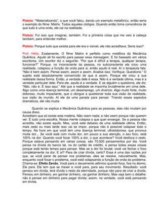 Plateia: “Materializando”, o que você falou, dando um exemplo metafórico, então seria
o exemplo do filme: Matrix. Todos aqueles códigos. Quando então toma consciência de
que tudo é uma onda, ele cai na realidade.
Plateia: Foi isso que imaginei, também. Foi a primeira coisa que me veio à cabeça
também, para entender melhor.
Plateia: Porque tudo que existia para ele era o visível, ele não acreditava. Seria isso?
Prof. Hélio: Exatamente. O filme Matrix é perfeito como metáfora da Mecânica
Quântica. Aquilo ali foi escrito para passar essa mensagem. E foi baseado em vários
escritores. Um escritor diz o seguinte: “Por que é difícil a terapia, qualquer terapia,
funcionar?” Porque, no inconsciente da pessoa, no subconsciente ela criou uma
realidade, colapsou a função de onda para si, então aquilo é real. Aí o terapeuta fala:
“Não é bem assim. Pense assim, assim e assim. Analise isso. Verifique. Questione.” O
sujeito está absolutamente convencido de que é assim. Porque ele criou a sua
realidade dessa forma. Então, a verdade dele é essa. Não é a verdade última, mas é a
verdade particular dele. Para ele, aquilo é a verdade. E se alguém o questiona, ele diz:
“Não, não é. É isso aqui.” Até que a realidade se imponha brutalmente em cima dele.
Algo como uma doença terminal, um desemprego, um divórcio. Algo muito forte, muito
doloroso, muito impactante, que o obrigue a questionar toda sua visão de realidade,
sua visão de mundo. Aí ele da uma parada para pensar. Tirando esses aspectos
dramáticos, ele não muda.
Quando se explica a Mecânica Quântica para as pessoas, elas não mudam por
causa disso.
Acreditam que só existe esta matéria. Não veem nada; e não veem porque não querem
ver. É tudo uma escolha. Nossa mente colapsa o que quer enxergar. Se a pessoa não
acredita, não existe aquilo. Mas, você está debaixo de uma realidade última. Então,
mais cedo ou mais tarde isso vai se impor, porque não é possível colapsar todo o
tempo. Na hora em que você tem uma doença terminal, ultradolorosa, que provoca
muita dor... Se você está com muita dor, em pouco a sua atenção, o seu foco, está
100% na dor. Quando você focar 100% a dor, o que acontece? Você desfoca o resto.
Porque estava pensando em várias coisas, são 70.000 pensamentos por dia. Você
pensa na dívida do banco tal, na do cartão de crédito, e pensa todas essas coisas
porque está tendo tempo para pensar. Mas se a dor for brutal, você vai fechar o foco
completamente na dor. E aí? Para de criar dívida, certo? Essa é uma das razões por
que, se você parar de pensar nos problemas, eles se resolve, naturalmente. Mas,
enquanto você focar o problema, você está colapsando a função de onda do problema.
Chama-se: Efeito Zenão. Você para o decaimento atômico quando foca, fixa no átomo.
Ele para. Ele tem que se mexer e você para, para seu movimento. Resultado: você
pensou em dívida, terá dívida o resto da eternidade, porque não para de criar a dívida.
Pensou em dinheiro, em ganhar dinheiro, vai ganhar dinheiro. Mas veja bem o detalhe:
não é pensar em dinheiro para pagar dívida; assim, na verdade, você está pensando
em dívida.
 