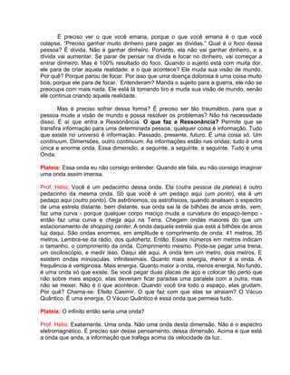 É preciso ver o que você emana, porque o que você emana é o que você
colapsa. “Preciso ganhar muito dinheiro para pagar as dívidas.” Qual é o foco dessa
pessoa? É dívida. Não é ganhar dinheiro. Portanto, ela não vai ganhar dinheiro, e a
dívida vai aumentar. Se parar de pensar na dívida e focar no dinheiro, vai começar a
entrar dinheiro. Mas é 100% resultado do foco. Quando o sujeito está com muita dor,
ele para de criar aquela realidade: e o que acontece? Ele muda sua visão de mundo.
Por quê? Porque parou de focar. Por isso que uma doença dolorosa é uma coisa muito
boa, porque ele para de focar. Entenderam? Manda o sujeito para a guerra, ele não se
preocupa com mais nada. Ele está lá tomando tiro e muda sua visão de mundo, senão
ele continua criando aquela realidade.
Mas é preciso sofrer dessa forma? É preciso ser tão traumático, para que a
pessoa mude a visão de mundo e possa resolver os problemas? Não há necessidade
disso. É aí que entra a Ressonância. O que faz a Ressonância? Permite que se
transfira informação para uma determinada pessoa; qualquer coisa é informação. Tudo
que existe no universo é informação. Passado, presente, futuro. É uma coisa só. Um
continuum. Dimensões, outro continuum. As informações estão nas ondas; tudo é uma
única e enorme onda. Essa dimensão, a seguinte, a seguinte, a seguinte. Tudo é uma
Onda.
Plateia: Essa onda eu não consigo entender. Quando ele fala, eu não consigo imaginar
uma onda assim imensa.
Prof. Hélio: Você é um pedacinho dessa onda. Ela (outra pessoa da plateia) é outro
pedacinho da mesma onda. Só que você é um pedaço aqui (um ponto), ela é um
pedaço aqui (outro ponto). Os astrônomos, os astrofísicos, quando analisam o espectro
de uma estrela distante, bem distante, sua onda sai lá de bilhões de anos atrás, vem,
faz uma curva - porque qualquer corpo maciço muda a curvatura do espaço-tempo -
então faz uma curva e chega aqui na Terra. Chegam ondas maiores do que um
estacionamento de shopping center. A onda daquela estrela que está a bilhões de anos
luz daqui. São ondas enormes, em amplitude e comprimento de onda: 41 metros, 35
metros. Lembra-se da rádio, dos quilohertz. Então. Esses números em metros indicam
o tamanho, o comprimento da onda. Comprimento mesmo. Pode-se pegar uma trena,
um osciloscópio, e medir isso. Daqui até aqui. A onda tem um metro, dois metros. E
existem ondas minúsculas, infinitesimais. Quanto mais energia, menor é a onda. A
frequência é vertiginosa. Mais energia. Quanto maior a onda, menos energia. No fundo,
é uma onda só que existe. Se você pegar duas placas de aço e colocar tão perto que
não sobre mais espaço, elas deveriam ficar paradas uma paralela com a outra, mas
não se mexer. Não é o que acontece. Quando você tira todo o espaço, elas grudam.
Por quê? Chama-se: Efeito Casimir. O que faz com que elas se atraiam? O Vácuo
Quântico. É uma energia. O Vácuo Quântico é essa onda que permeia tudo.
Plateia: O infinito então seria uma onda?
Prof. Hélio: Exatamente. Uma onda. Não uma onda desta dimensão. Não é o espectro
eletromagnético. É preciso sair desse pensamento, dessa dimensão. Acima é que está
a onda que anda, a informação que trafega acima da velocidade da luz.
 